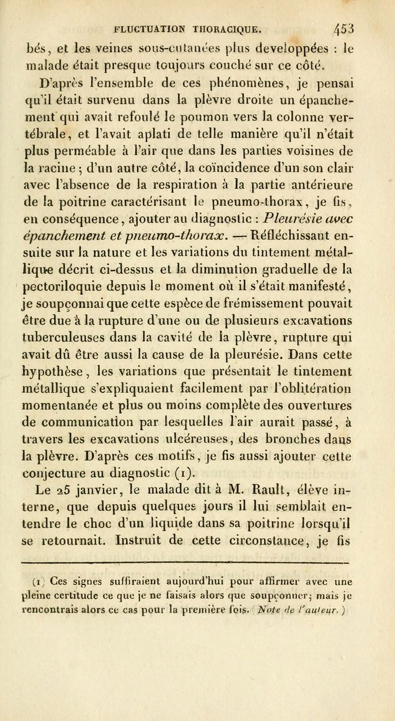 bés, et les veines sous-ciUanees plus développées : le malade était presque toujours couché sur ce côté. D'après l'ensemble de ces phénomènes, je pensai qu'il était survenu dans la plèvre droite un épanche- ment qui avait refoulé le poumon vers la colonne ver- tébrale, et l'avait aplati de telle manière qu'il n'était plus perméable à l'air que dans les parties voisines de la racine -, d'un autre côté, la coïncidence d'un son clair avec l'absence de la respiration à la partie antérieure de la poitrine caractérisant le pneumo-thorax, je fis, en conséquence, ajouter au diagnostic : Pleurésie avec épanchement et pneumo-thorax. — Réfléchissant en- suite sur la nature et les variations du tintement raétal- liqi>e décrit ci-dessus et la diminution graduelle de la pectoriloquie depuis le moment où il s'était manifesté, je soupçonnai que cette espèce de frémissement pouvait être due à la rupture d'une ou de plusieurs excavations tuberculeuses dans la cavité de la plèvre, rupture qui avait dû être aussi la cause de la pleurésie. Dans celte hypothèse, les variations que présentait le tintement métallique s'expliquaient facilement par l'oblitération momentanée et plus ou moins complète des ouvertures de communication par lesquelles l'air aurait passé, à travers les excavations ulcéreuses, des bronches dans la plèvre. D'après ces motifs, je fis aussi ajouter cette conjecture au diagnostic (i). Le 25 janvier, le malade dit à M. Rault, élève in- terne, que depuis quelques jours il lui semblait en- tendre le choc d'un liquide dans sa poitrine lorsqu'il se retournait. Instruit de cette circonstance, je fis (i; Ces signes suffiraient aujourd'hui pour affirmer avec une pleine certitude ce que je ne faisais alors que soupçonncrj mais je rencontrais alors ce cas pour la première Coig. Noie de l'au'eur. )