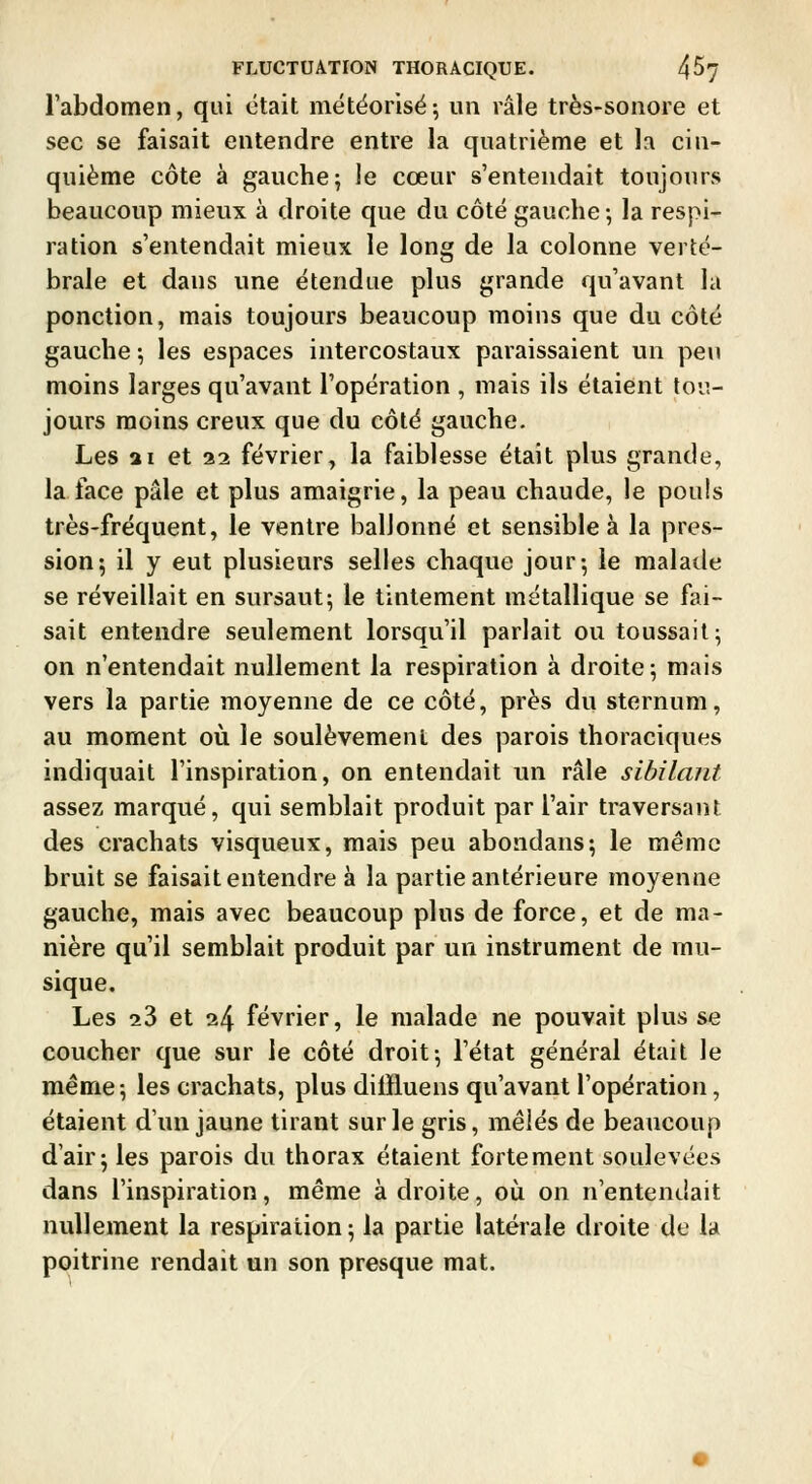 l'abdomen, qui était métëorisé; un râle très-sonore et sec se faisait entendre entre la quatrième et la cin- quième côte à gauche 5 le cœur s'entendait toujours beaucoup mieux à droite que du côté gauche-, la respi- ration s'entendait mieux le long de la colonne verté- brale et dans une étendue plus grande qu'avant la ponction, mais toujours beaucoup moins que du côté gauche -, les espaces intercostaux paraissaient vin peu moins larges qu'avant l'opération , mais ils étaient tou- jours moins creux que du côté gauche. Les ai et 22 février, la faiblesse était plus grande, la face pâle et plus amaigrie, la peau chaude, le pouls très-fréquent, le ventre ballonné et sensible à la pres- sion 5 il y eut plusieurs selles chaque jour; le malade se réveillait en sursaut; le tintement métallique se fai- sait entendre seulement lorsqu'il parlait ou toussait; on n'entendait nullement la respiration à droite; mais vers la partie moyenne de ce côté, près du sternum, au moment où le soulèvement des parois thoraciques indiquait l'inspiration, on entendait un râle sibilant assez marqué, qui semblait produit par l'air traversant des crachats visqueux, mais peu abondans; le même bruit se faisait entendre à la partie antérieure moyenne gauche, mais avec beaucoup plus de force, et de ma- nière qu'il semblait produit par un instrument de mu- sique. Les 23 et 24 février, le malade ne pouvait plus se coucher que sur le côté droit; l'état général était le même; les crachats, plus dilfluens qu'avant l'opération, étaient d'un jaune tirant sur le gris, mêlés de beaucoup d'air; les parois du thorax étaient fortement soulevées dans l'inspiration, même adroite, où on n'entendait nullement la respiration; la partie latérale droite de la poitrine rendait un son presque mat.