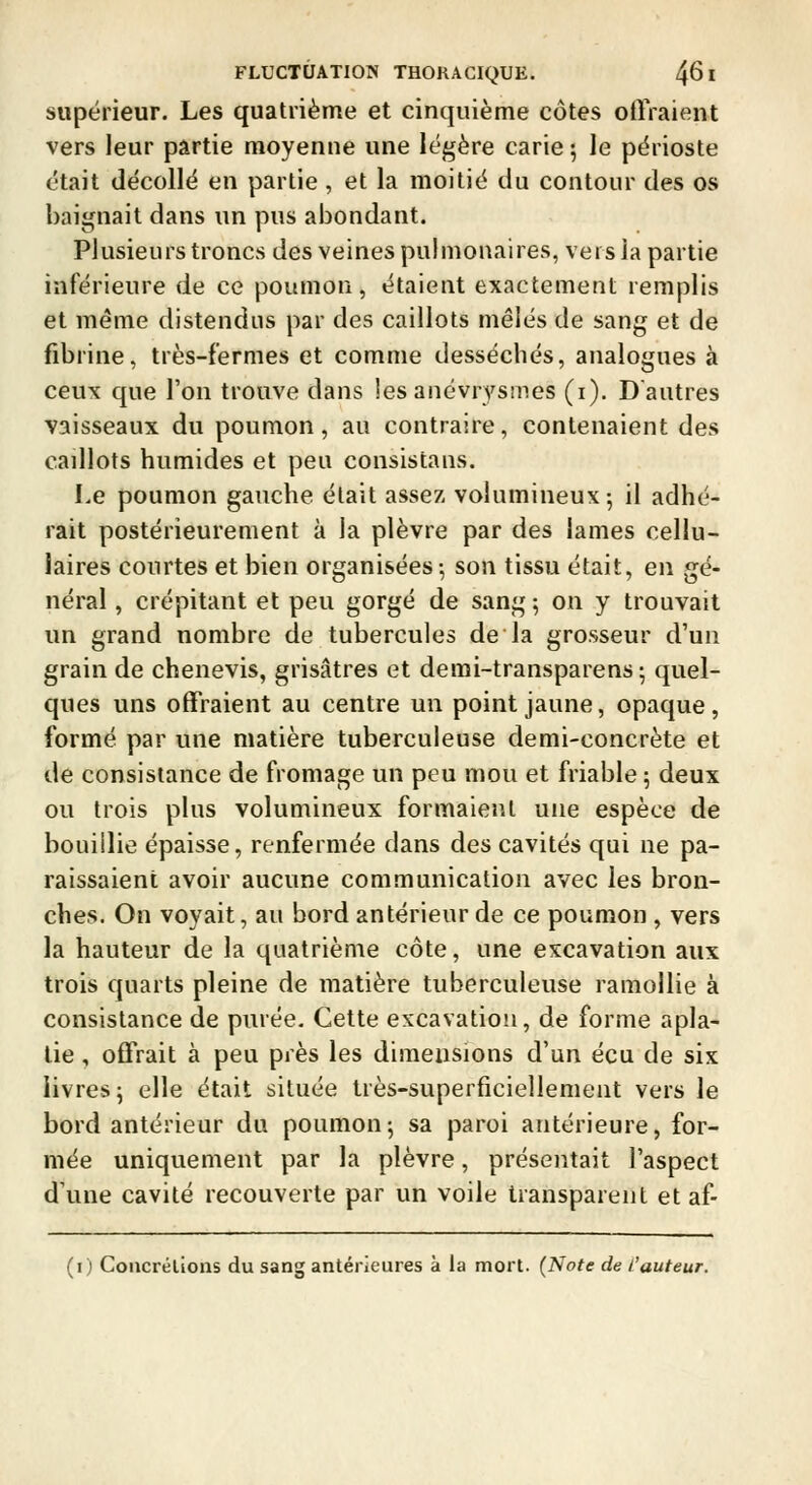 supérieur. Les quatrième et cinquième côtes offraient vers leur partie moyenne une légère carie 5 le périoste était décollé en partie , et la moitié du contour des os baignait dans un pus abondant. Plusieurs troncs des veines puhnonaires, vers la partie inférieure de ce poumon, étaient exactement remplis et même distendus par des caillots mêlés de sang et de fibrine, très-fermes et comme desséchés, analogues à ceux que l'on trouve dans les anévrysmes (i). D'autres vaisseaux du poumon, au contraire, contenaient des caillots humides et peu consistans. Le poumon gauche était assez volumineux-, il adhé- rait postérieurement à la plèvre par des lames cellu- laires courtes et bien organisées-, son tissu était, en gé- néral , crépitant et peu gorgé de sang ; on y trouvait un grand nombre de tubercules de la grosseur d'un grain de chenevis, grisâtres et demi-transparens ; quel- ques uns offraient au centre un point jaune, opaque, formé par une matière tuberculeuse demi-concrète et de consistance de fromage un peu mou et friable ; deux ou trois plus volumineux formaient une espèce de bouillie épaisse, renfermée dans des cavités qui ne pa- raissaient avoir aucune communication avec les bron- ches. On voyait, au bord antérieur de ce poumon , vers la hauteur de la quatrième côte, une excavation aux trois quarts pleine de matière tuberculeuse ramollie à consistance de purée. Cette excavation, de forme apla- tie , offrait à peu près les dimensions d'un écu de six livres 5 elle était située très-superficiellement vers le bord antérieur du poumon; sa paroi antérieure, for- mée uniquement par la plèvre, présentait l'aspect d'une cavité recouverte par un voile transparent et af- (i) Coucrélions du sang antérieures à la mort. (Note de l'auteur.
