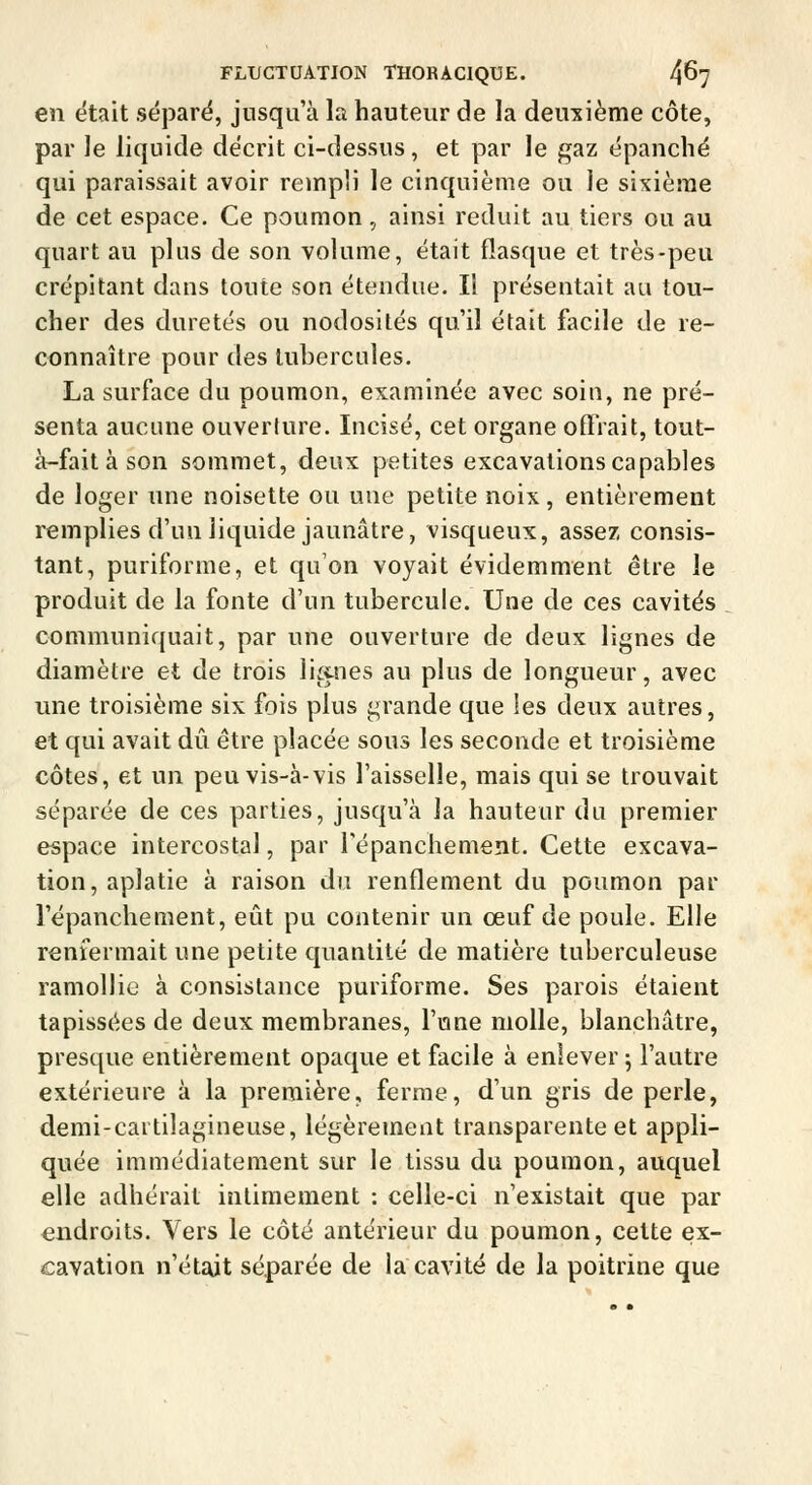 en était sépare, jusqu'à la hauteur de la deuxième côte, par le liquide décrit ci-dessus, et par le gaz épanché qui paraissait avoir rempli le cinquième ou le sixième de cet espace. Ce poumon, ainsi réduit au tiers ou au quart au plus de son volume, était flasque et très-peu crépitant dans toute son étendue. Il présentait au tou- cher des duretés ou nodosités qu'il était facile de re- connaître pour des tubercules. La surface du poumon, examinée avec soiu, ne pré- senta aucune ouverture. Incisé, cet organe offrait, tout- à-fait à son sommet, deux petites excavations capables de loger une noisette ou une petite noix, entièrement remplies d'un liquide jaunâtre, visqueux, assez consis- tant, puriforme, et qu'on voyait évidemment être le produit de la fonte d'un tubercule. Une de ces cavités communiquait, par une ouverture de deux lignes de diamètre et de trois liitnes au plus de longueur, avec une troisième six fois plus grande que les deux autres, et qui avait dû être placée sous les seconde et troisième côtes, et un peu vis-à-vis l'aisselle, mais qui se trouvait séparée de ces parties, jusqu'à la hauteur du premier espace intercostal, par répanchement. Cette excava- tion, aplatie à raison du renflement du poumon par répanchement, eût pu contenir un œuf de poule. Elle renfermait une petite quantité de matière tuberculeuse ramollie à consistance puriforme. Ses parois étaient tapissées de deux membranes, l'une molle, blanchâtre, presque entièrement opaque et facile à enlever j l'autre extérieure à la première, ferme, d'un gris de perle, demi-cartilagineuse, légèrement transparente et appli- quée immédiatement sur le tissu du poumon, auquel elle adhérait intimement : celle-ci n'existait que par endroits. Vers le côté antérieur du poumon, cette ex- cavation n'était séparée de la cavité de la poitrine que