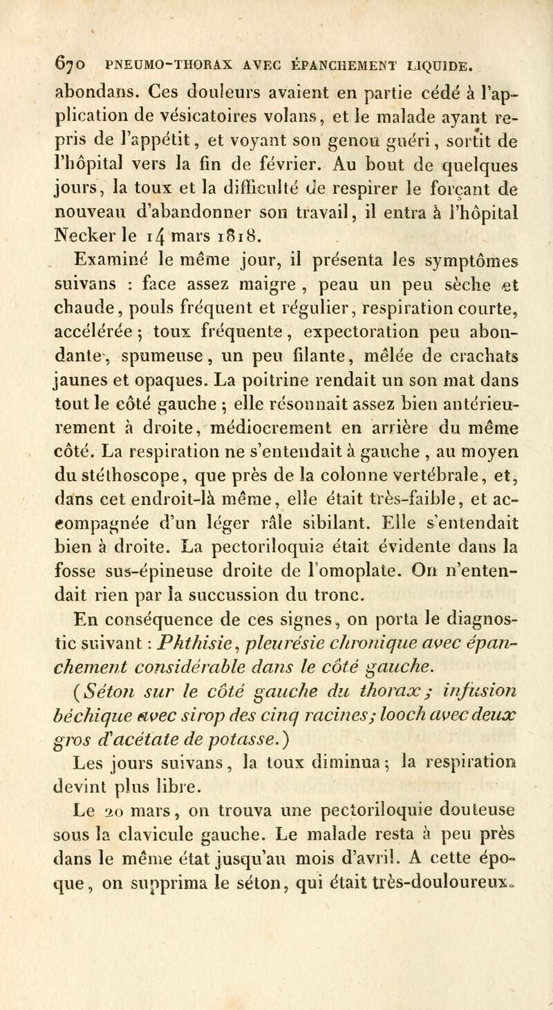 abondans. Ces douleurs avaient en partie cédé à l'ap- plication de vésicatoires volans, et le malade ayant re- pris de l'appétit, et voyant son genou guéri, sortit de l'hôpital vers la fin de février. Au bout de quelques jours, la toux et la difficuité de respirer le forçant de nouveau d'abandonner son travail, il entra à l'hôpital Necker le i4 mars 1818. Examiné le même jour, il présenta les symptômes suivans : face assez maigre , peau un peu sèche et chaude, pouls fréquent et régulier, respiration courte, accélérée 5 toux fréquente, expectoration peu abon- dante, spumeuse, un peu filante, mêlée de crachats jaunes et opaques. La poitrine rendait un son mat dans tout le côté gauche ; elle résonnait assez bien antérieu- rement à droite, médiocrement en arrière du même côté. La respiration ne s'entendait à gauche , au moyen du stéthoscope, que près de la colonne vertébrale, et, dans cet endroit-là même, elle était très-faible, et ac- compagnée d'un léger râle sibilant. Elle s'entendait bien à droite. La pectoriloquis était évidente dans la fosse sus-épineuse droite de Tomoplate. On n'enten- dait rien par la succussion du tronc. En conséquence de ces signes, on porta le diagnos- tic suivant : Phthisie, pleurésie chronique avec ëpan- chement considérable dans le côté gauche. {Séton sur le côté gauche du thorax; infusion béchique avec sirop des cinq racines; looch avec deux gros d'acétate de potasse. ) Les jours suivans, la toux diminua 5 la respiration devint plus libre. Le 20 mars, on trouva une pectoriloquie douteuse sous la clavicule gauche. Le malade resta à peu près dans le même état jusqu'au mois d'avril. A cette épo- que, on supprima le selon, qui était très-douloureux.
