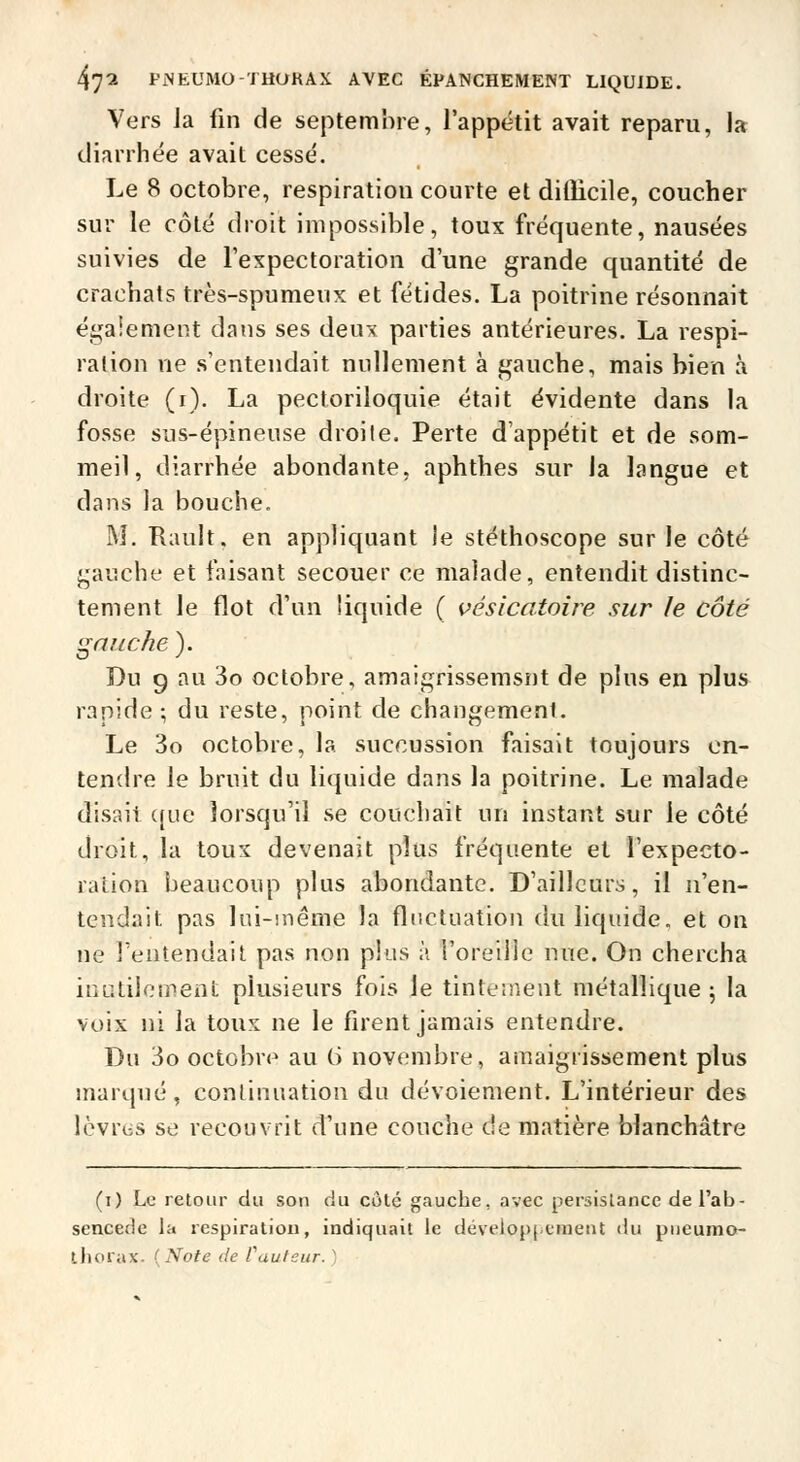 Vers Ja fin de septembre, l'appétit avait reparu, la diarrhée avait cessé. Le 8 octobre, respiration courte et dilîicile, coucher sur le côté droit impossible, toux fréquente, nausées suivies de l'expectoration d'une grande quantité de crachats très-spumeux et fétides. La poitrine résonnait égaiement dans ses deux parties antérieures. La respi- ration ne s'entendait nullement à gauche, mais bien à droite (i). La pectoriloquie était évidente dans la fosse sus-épineuse droite. Perte d'appétit et de som- meil, diarrhée abondante, aphthes sur la langue et dans la bouche. M. Rault. en appliquant le stéthoscope sur le côté gauche et faisant secouer ce malade, entendit distinc- tement le flot d'un liquide ( vésicatoiie sur le côté gauche ). Du g au 3o octobre, amaigrissemsnt de plus en plus rapide ; du reste, point de changement. Le 3o octobre, la succussion faisait toujours en- tendre le bruit du liquide dans la poitrine. Le malade disait ((ue lorsqu'il se couchait un instant sur le côté droit, la toux devenait plus fréquente et l'expecto- ration beaucoup plus abondante. D'ailleurs, il n'en- tendait pas lui-même la fluctuation du liquide, et on ne l'entendait pas non plus à l'oreille nue. On chercha inutilement plusieurs fois le tinteiiient métallique; la voix ni la toux ne le firent jamais entendre. Du 3o octobre au (i novembre, amaigrissement plus marqué, continuation du dévoiement. L'intérieur des Icvriis se recouvrit d'une couche de matière blanchâtre (i) Le retour du son du côté gauche, avec persislancc del'ab- sencede la respiration, indiquait le déveiopjcmeiit du pueumo- ihorax. {Note de Cauteur.)