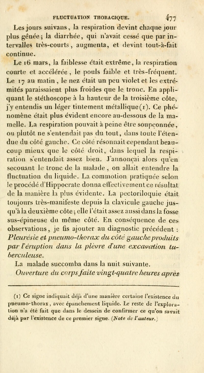 Les jours suivans, la respiration devint chaque jour plus gênée; la diarrhée, qui n'avait cessé que par in- tervalles très-courts, augmenta, et devint tout-à-fait continue. Le i6 mars, la faiblesse était extrême, la respiration courte et accélérée , le pouls faible et très-fréquent. Le 17 au matin , le nez était un peu violet et les extré- mités paraissaient plus froides que le tronc. En appli- quant le stéthoscope à la hauteur de la troisième côte, j'y entendis un léger tintement métallique(i). Ce phé- nomène était plus évident encore au-dessous de la ma- melle. La respiration pouvait à peine être soupçonnée, ou plutôt ne s'entendait pas du tout, dans toute l'élen- due du côté gauche. Ce côté résonnait cependant beau- coup mieux que le côté droit, dans lequel la respi- ration s'entendait assez bien. J'annonçai alors qu'en secouant le tronc de la malade , on allait entendre la fluctuation du liquide, La commotion pratiquée selon !e procédé d'Hippocrate donna elfectivement ce résultat de la manière la plus évidente. La pectoriloquie était toujours très-manifeste depuis la clavicule gauche jus- qu'à la deuxième côte -, elle l'était assez aussi dans la fosse sus-épineuse du même côté. En conséquence de ces observations, je fis ajouter au diagnostic précédent ; Pleurésie et pneuino-tkoraoc du côté gauche produits par Véruptioîi dans la plèvre d'une eœcavwtion tu- berculeuse. La malade succomba dans la nuit suivante. Ouverture du corps faite vingt-quatre heures après (i) Ce signe indiquait déjà d'une manière certaine l'existence du pneunoo'thorax, avec épanchenient liquide. Le reste de l'explora- lion n'a été fait que dans le dessein de confirmer ce qu'on savait déjà par l'existence de ce premier signe. (Note de fauteur.^