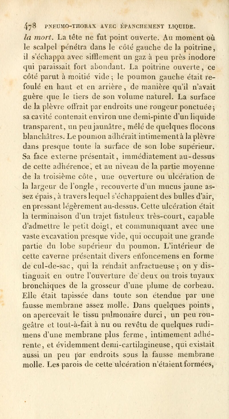 la mort. La tête ne fut point ouverte. Au moment où le scalpel pénétra dans le côté gauche de la poitrine, il s'échappa avec sifflement un gaz à peu près inodore qui paraissait fort abondant. La poitrine ouverte, ce côté parut à moitié vide ; le poumon gauche était re- foulé en haut et en arrière , de manière qu'il n'avait guère que le tiers de son volume naturel. La surface de la plèvre offrait par endroits une rougeur ponctuée 5 sa cavité contenait environ une demi-pinte d'un liquide transparent, un peu jaunâtre, mêlé de quelques flocons blanchâtres. Le poumon adhérait intimement à la plèvre dans presque toute Ja surface de son lobe supérieur. Sa face externe présentait, immédiatement au-dessus de cette adliérence, et au niveau de la partie moyenne de la troisième côte, une ouverture ou ulcération de la largeur de l'ongle , recouverte d'un mucus jaune as- sez épais, à travers lequel s'échappaient des bulles d'air, en pressant légèrement au-dessus. Cette ulcération était la terminaison d'un trajet fistuleux très-court, capable d'admettre le petit doigt, et communiquant avec une vaste excavation presque vide, qui occupait une grande partie du lobe supérieur du poumon. L'intérieur de cette caverne présentait divers enfonce mens en forme de cul-de-sac, qui la rendait anfractueuse 5 on y dis- tinguait en outre l'ouverture de deux ou trois tuyaux bronchiques de la grosseur d'une plume de corbeau. Elle était tapissée dans toute son étendue par une fausse membrane assez molle. Dans quelques points, on apercevait le tissu pulmonaire durci, un peu rou- geâtre et tout-à-fait à nu ou revêtu de quelques rudi- mens d'une membrane plus ferme, intimement adhé- rente, et évidemment denii-cartiiagineuse, qui existait aussi un peu par endroits sans la fausse membrane molle. Les parois de celte ulcération n'étaient formées,