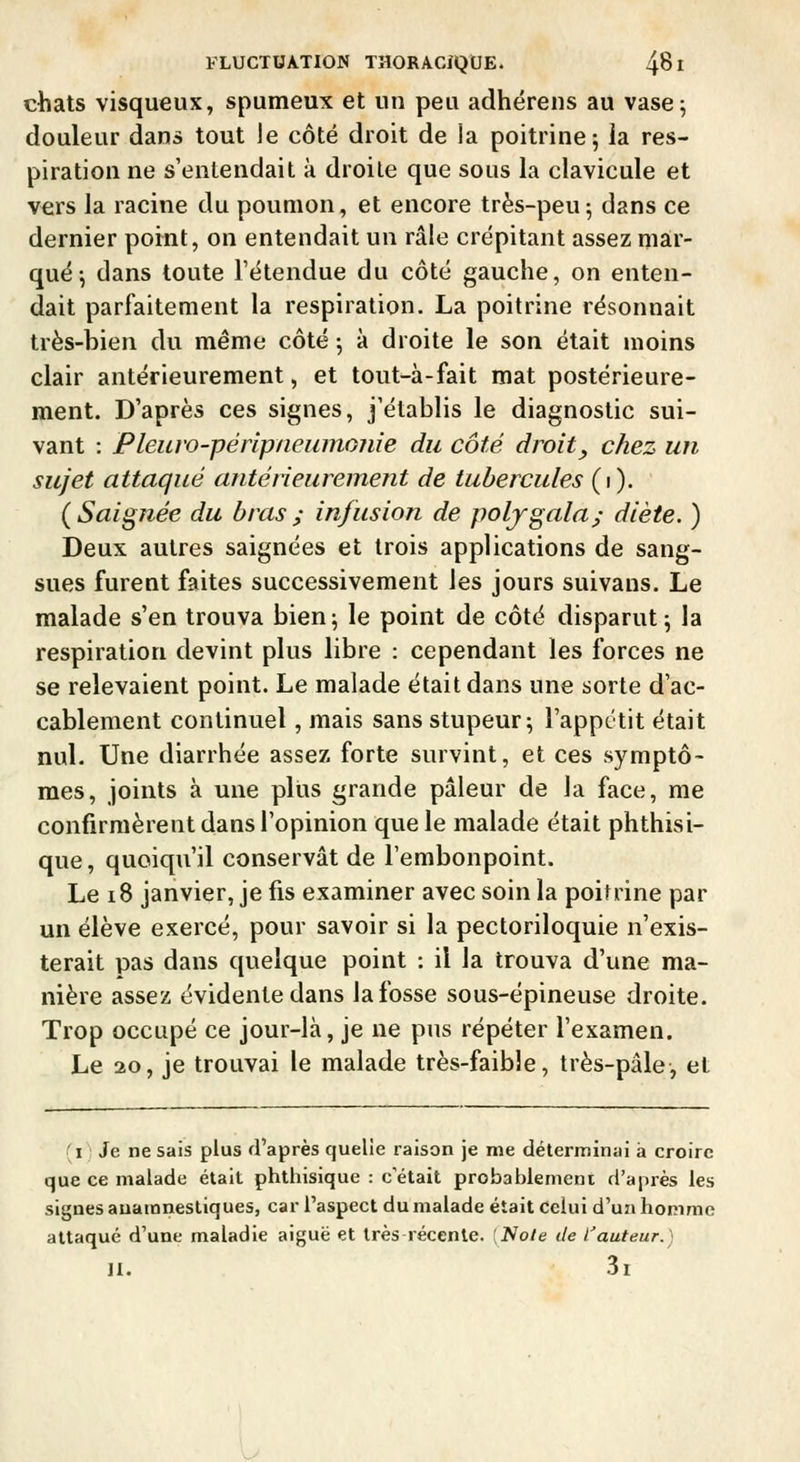 chats visqueux, spumeux et un peu adhérens au vase; douleur dans tout le côté droit de la poitrine 5 la res- piration ne s'entendait à droite que sous la clavicule et V€rs la racine du poumon, et encore très-peu; dans ce dernier point, on entendait un râle crépitant assez mar- qué-, dans toute l'étendue du côté gauche, on enten- dait parfaitement la respiration. La poitrine résonnait très-bien du même côté -, à droite le son était moins clair antérieurement, et tout-à-fait mat postérieure- ment. D'après ces signes, j'établis le diagnostic sui- vant : Pleuw-péripneiimojiie du côté droit, chez un sujet attaqué antérieurement de tubercules (1). ( Saignée du bras ; infusion de poljgala; diète. ) Deux autres saignées et trois applications de sang- sues furent faites successivement les jours suivans. Le malade s'en trouva bien; le point de côté disparut; la respiration devint plus libre : cependant les forces ne se relevaient point. Le malade était dans une sorte d'ac- cablement continuel, mais sans stupeur; l'appctit était nul. Une diarrhée assez forte survint, et ces symptô- mes, joints à une plus grande pâleur de la face, me confirmèrent dans l'opinion que le malade était phthisi- que, quoiqu'il conservât de l'embonpoint. Le 18 janvier, je fis examiner avec soin la poitrine par un élève exercé, pour savoir si la pectoriloquie n'exis- terait pas dans quelque point : il la trouva d'une ma- nière assez évidente dans la fosse sous-épineuse droite. Trop occupé ce jour-là, je ne pus répéter l'examen. Le 20, je trouvai le malade très-faible, très-pâle, et (il Je ne sais plus d'après quelie raison je me déterminai à croire que ce malade était phthisique : c'était probablement d'après les signes auamnestiques, car l'aspect du malade était Celui d'un homme attaqué d'une maladie aiguë et très récente. [Noie de l'auteur.) H. 3i