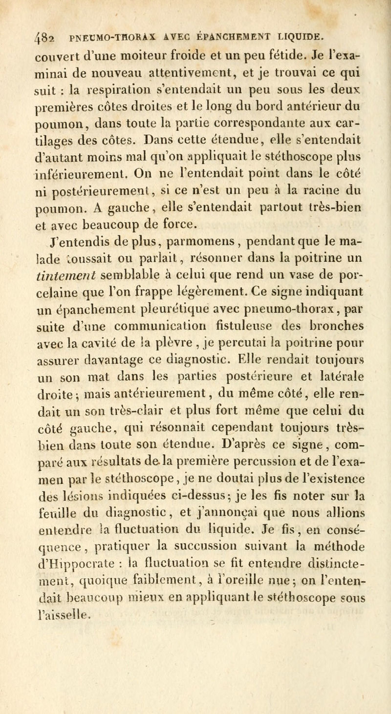 couvert d'une moiteur froide et un peu fétide. Je l'exa- minai de nouveau attentivement, et je trouvai ce qui suit : la respiration s'entendait un peu sous les deux premières côtes droites et le long du bord antérieur du poumon, dans toute la partie correspondante aux car- tilages des côtes. Dans cette étendue, elle s'entendait d'autant moins mal qu'on appliquait le stéthoscope plus inférieurement. On ne l'entendait point dans le côté ni postérieurement, si ce n'est un peu à la racine du poumon. A gauche, elle s'entendait partout très-bien et avec beaucoup de force. J'entendis de plus, parmomens , pendant que le ma- lade coussait ou parlait, résonner dans la poitrine un tintemeJit semblable à celui que rend un vase de por- celaine que l'on frappe légèrement. Ce signe indiquant un épanchement pleurétique avec pneumo-thorax, par suite d'une communication fistuleuse des bronches avec la cavité de la plèvre , je percutai la poitrine pour assurer davantage ce diagnostic. Elle rendait toujours un son mat dans les parties postérieure et latérale droite^ mais antérieurement, du même côté, elle ren- dait un son très-clair et plus fort même que celui du côté gauche, qui résonnait cependant toujours très- bien dans toute sou étendue. D'après ce signe, com- paré aux résultats de. la première percussion et de l'exa- men par le stéthoscope, je ne doutai plus de l'existence des lésions indiquées ci-dessus ; je les fis noter sur la feuille du diagnostic, et j'annonçai que nous allions entendre la fluctuation du liquide. Je fis, en consé- quence , pratiquer la succussion suivant la méthode d'Hippocrate : la fluctuation se fit entendre distincte- ment, quoique faiblement, à l'oreille nue; on l'enten- dait beaucoup mieux en appliquant le stéthoscope sous l'aisselle.