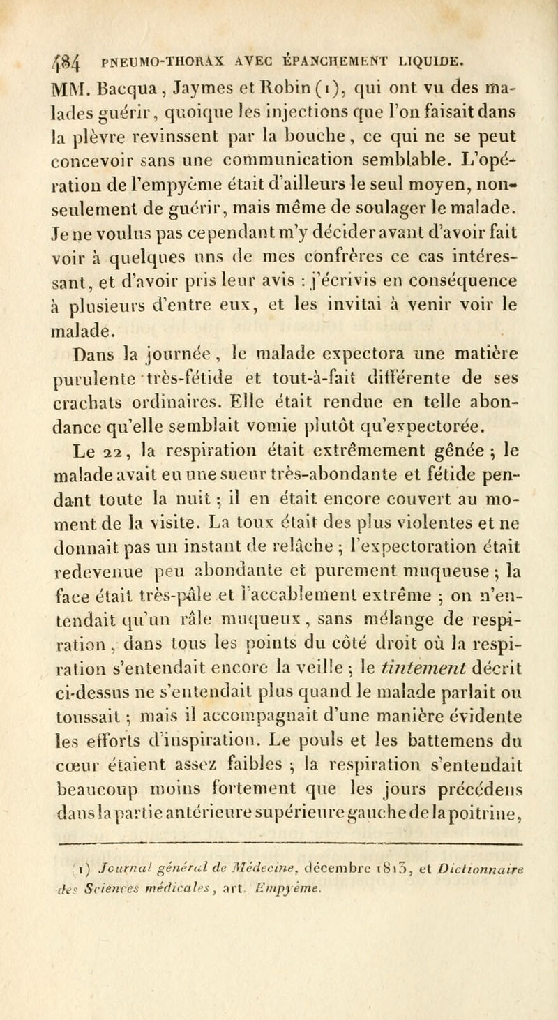MM. Bacqua, Jaymes et Robin (i), qui ont vu des ma- lades guérir, quoique Jes injections que l'on faisait dans la plèvre revinssent par la bouche, ce qui ne se peut concevoir sans une communication semblable. L'opé- ration de l'empyème était d'ailleurs le seul moyen, non- seulement de guérir, mais même de soulager le malade. Je ne voulus pas cependant m'y décider avant d'avoir fait voir à quelques uns de mes confrères ce cas intéres- sant, et d'avoir pris leur avis : j'écrivis en conséquence à plusieurs d'entre eux, et les invitai à venir voir le malade. Dans la journée, le malade expectora une matière purulente très-fétide et tout-h-fait différente de ses crachats ordinaires. Elle était rendue en telle abon- dance qu'elle semblait vomie plutôt qu'expectorée. Le 11, la respiration était extrêmement gênée ; le maîadeavait eu une sueur très-abondante et fétide pen- dant toute la nuit :, il en était encore couvert au mo- ment de la visite. La toux était des plus violentes et ne donnait pas un instant de relâche ; l'expectoration était redevenue peu abondante et purement muqueuse j la face était très-pâle et l'accablement extrême ; on n'en- tendait qu'un râle muqueux , sans mélange de respi- ration , dans tous les points du côté droit où la respi- ration s'entendait encore la veille -, le tintement décrit ci-dessus ne s'entendait plus quand le malade parlait ou toussait -, mais il accompagnait d'une manière évidente les etforts d'inspiration. Le pouls et les battemens du cœur étaient assez faibles ; la respiration s'entendait beaucoup moins fortement que les jours précédens dausla partie antérieure supérieure gauche delà poitrine, 'i) Journal général de Médecine, décembre i8i3, et Dictionnaire des Sciences médicales, art Eiiipyème.