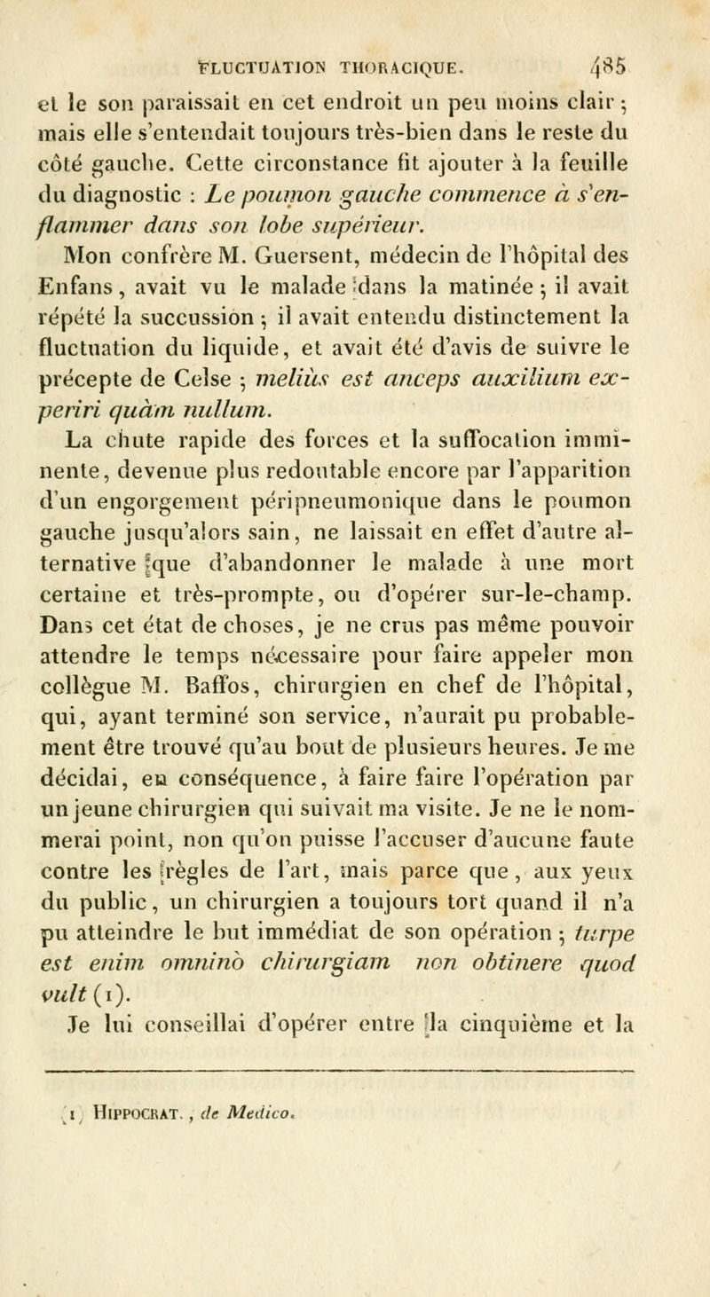 el le son paraissait en cet endroit un peu moins clair ^ mais elle s'entendait toujours très-bien dans le reste du côté gauche. Cette circonstance fit ajouter à la feuille du diagnostic : Le poumon gauche commence à s'en- flammer dans son lobe supéiieur. Mon confrère M. Guersent, médecin de Thôpitai des Enfans, avait vu le malade 'dans la matinée ^ il avait répété la succussion \ il avait entendu distinctement la fluctuation du liquide, et avait été d'avis de suivre le précepte de Celse 5 meliits est anceps auxilium ex- periri quàm nullum. La chute rapide des forces et la sufTocalion immi- nente, devenue plus redoutable encore par l'apparition d'un engorgement péripneumonique dans le poumon gauche jusqu'alors sain, ne laissait en effet d'autre al- ternative Ique d'abandonner le malade à une mort certaine et très-prompte, ou d'opérer sur-le-champ. Dans cet état de choses, je ne crus pas même pouvoir attendre le temps nécessaire pour faire appeler mon collègue M. Baffos, chirurgien en chef de l'hôpital, qui, ayant terminé son service, n'aurait pu probable- ment être trouvé qu'au bout de plusieurs heures. Je me décidai, eu conséquence, à faire faire l'opération par un jeune chirurgien qui suivait ma visite. Je ne le nom- merai point, non qu'on puisse l'accuser d'aucune faute contre les «règles de l'art, mais parce que, aux yeux du public, un chirurgien a toujours tort quand il n'a pu atteindre le but immédiat de son opération ^ turpe est enim omnino chirurgiam non obtinere quod vult{i). Je lui conseillai d'opérer entre [la cinquième et la ^i^ HlPPOCRAT., de Medico,
