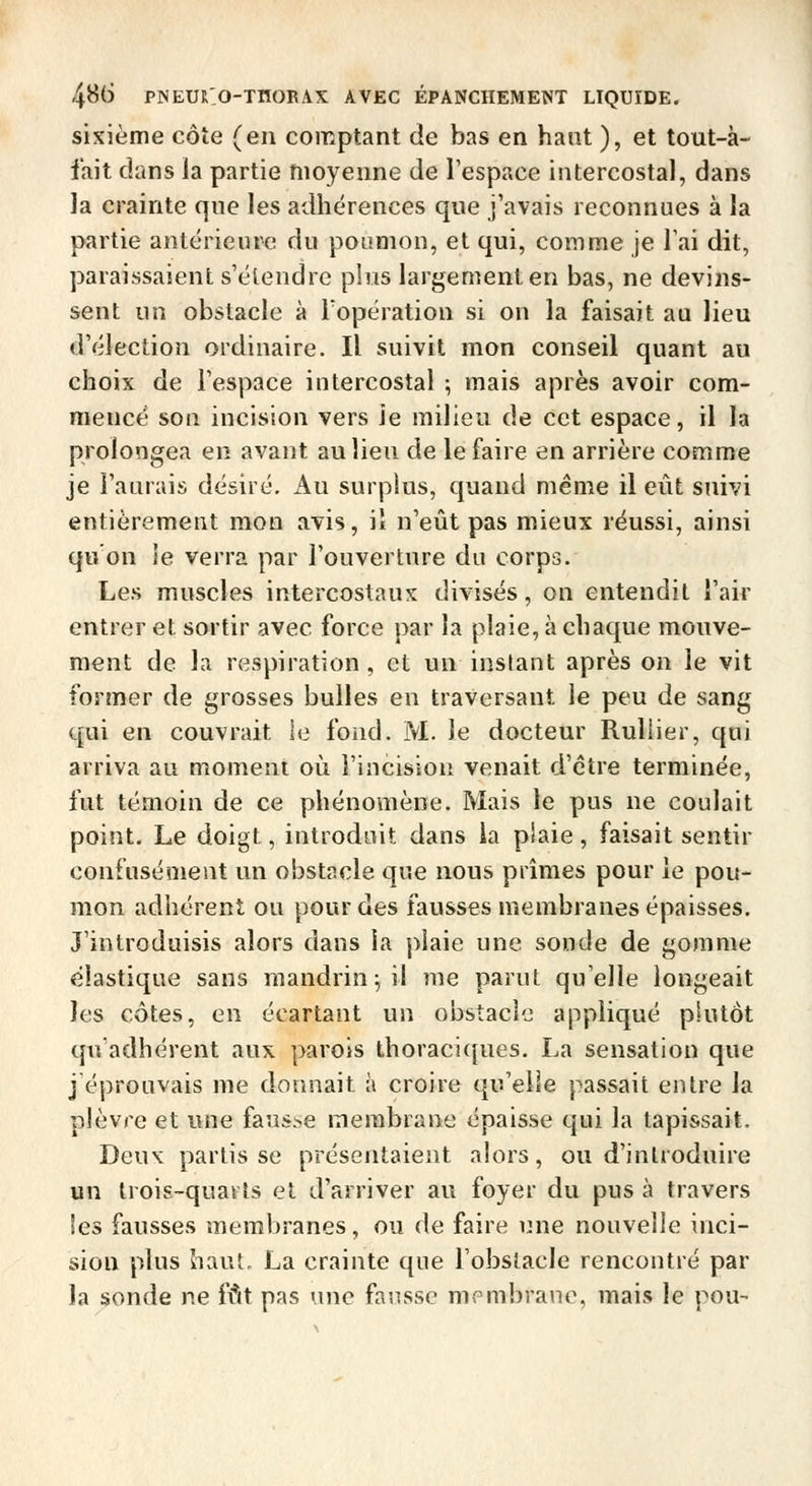 sixième côte (en comptant de bas en haut ), et tout-à- fait dans la partie moyenne de l'espace intercostal, dans la crainte que les adhérences que j'avais reconnues à la partie antérieure du poumon, et qui, comme je Tai dit, paraissaient s'étendre plus largement en bas, ne devins- sent un obstacle à l'opération si on la faisait au lieu d'élection ordinaire. Il suivit mon conseil quant au choix de l'espace intercostal ; mais après avoir cora- raencé son incision vers ie milieu de cet espace, il la prolongea en avant au lieu de le faire en arrière comme je l'aurais désiré. Au surplus, quand même il eût suivi entièrement mon avis, il n'eût pas mieux réussi, ainsi qu on ie verra par l'ouverture du corps. Les muscles intercostaux divisés, on entendit l'air entrer et sortir avec force par la plaie, à chaque mouve- ment de la respiration , et un inslant après on le vit former de grosses bulles en traversant le peu de sang qui en couvrait le fond. M. le docteur Ruliier, qui arriva au moment où l'incision venait d'être terminée, fut témoin de ce phénomène. Mais le pus ne coulait point. Le doigt, introduit dans la piaie, faisait sentir confusément un obstacle que nous prîmes pour ie pou- mon adhérent ou pour des fausses membranes épaisses. J'introduisis alors dans la piaie une sonde de gomme élastique sans mandrin^ il me parut qu'elle longeait les côtes, en écartant un obstacie appliqué plutôt qu'adhérent aux parois thoraci{[ues. La sensation que j'éprouvais me donnait à croire qu'elle passait entre la plèvre et une faus.se membrane épaisse qui la tapissait. Deux partisse présentaient alors, ou d'introduire un trois-quarts et d'arriver au foyer du pus à travers les fausses membranes, ou de faire une nouvelle inci- sion plus haut. La crainte que l'obstacle rencontré par la sonde ne fût pas une fausse membrane, mais le pou-
