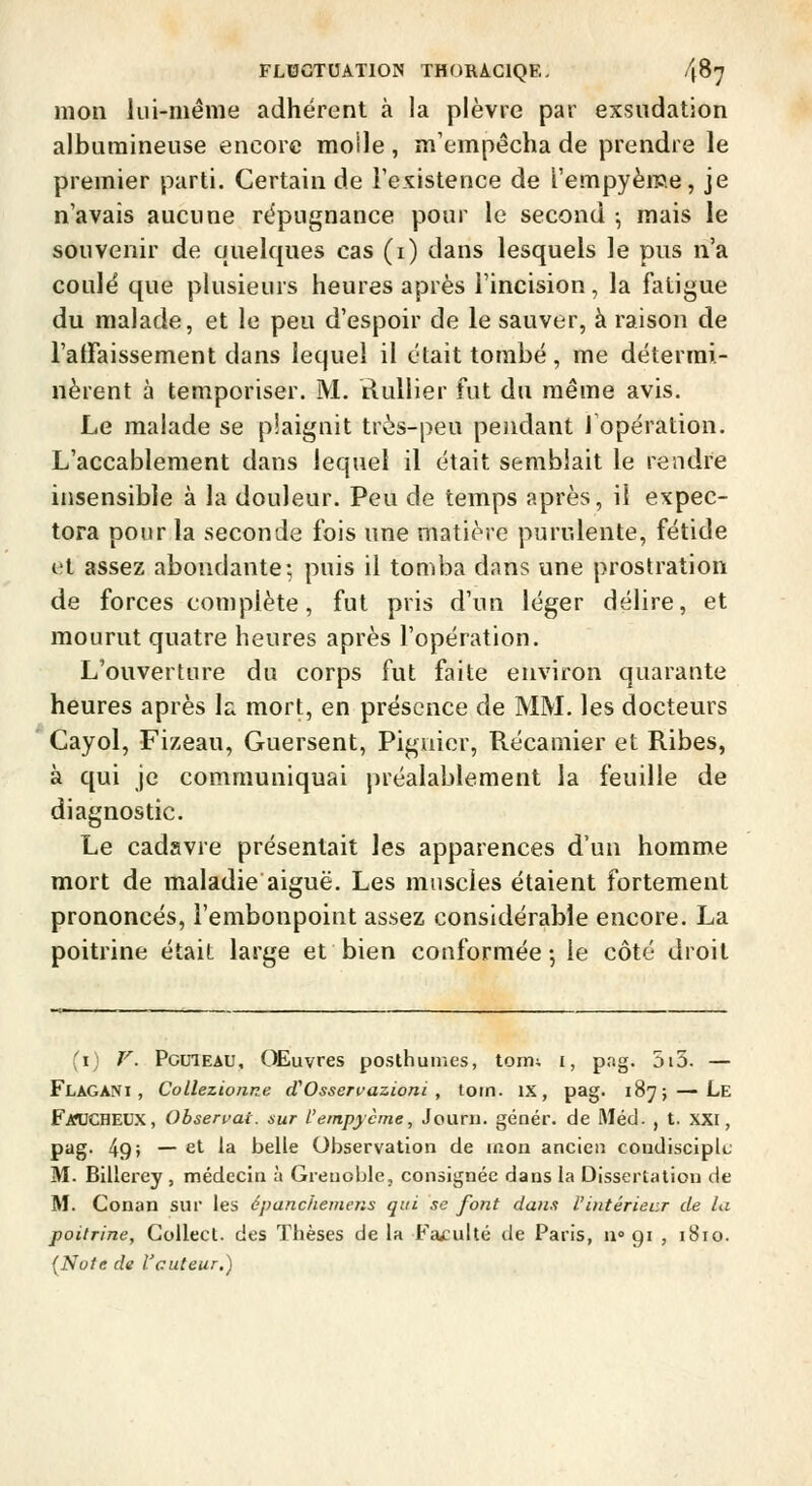 mon lui-même adhérent à la plèvre par exsudation alburaineuse encore molle, m'empêcha de prendre le premier parti. Certain de l'existence de l'empyème, je n'avais aucune répugnance pour le second ; mais le souvenir de quelques cas (i) dans lesquels le pus n'a coulé que plusieurs heures après l'incision, la fatigue du malade, et le peu d'espoir de le sauver, à raison de l'affaissement dans lequel il était tombé, me détermi- nèrent à temporiser. M. RuUier fut du même avis. Le malade se p!aignit très-peu pendant Topération. L'accablement dans lequel il était semblait le rendre insensible à la douleur. Peu de temps après, il expec- tora pour la seconde fois une matière purulente, fétide et assez abondante; puis il tomba dans une prostration de forces complète, fut pris d'un léger délire, et mourut quatre heures après l'opération. L'ouverture du corps fut faite environ quarante heures après k mort, en présence de MM. les docteurs Cayol, Fizeau, Guersent, Pigiiier, Récamier et Ribes, à qui je communiquai j)réalablement la feuille de diagnostic. Le cadavre présentait les apparences d'un homme mort de maladie aiguë. Les muscles étaient fortement prononcés, l'embonpoint assez considérable encore. La poitrine était large et bien conformée; le côté droit (i) V. PomEAU, OEuvres posthumes, torru £, pag. 5i5. — Flagani , Collezionne cVOsservazioni , toin. IX, pag. 187; — Le FmjCHEUX, Obsen-ai. xur l'einpycme, Jouru. génér. de Méd- , t. XXI, pag. 49> — et la belle Observation de mon ancien condisciple M. Billerey , médecin à Grenoble, consignée dans la Dissertation de M. Conan sur les épanchemens qui se font dans l'intérieur de la poitrine, CoUect. des Thèses de la Faculté de Paris, 11» gi , 1810. (Nute de l'cuteur.)