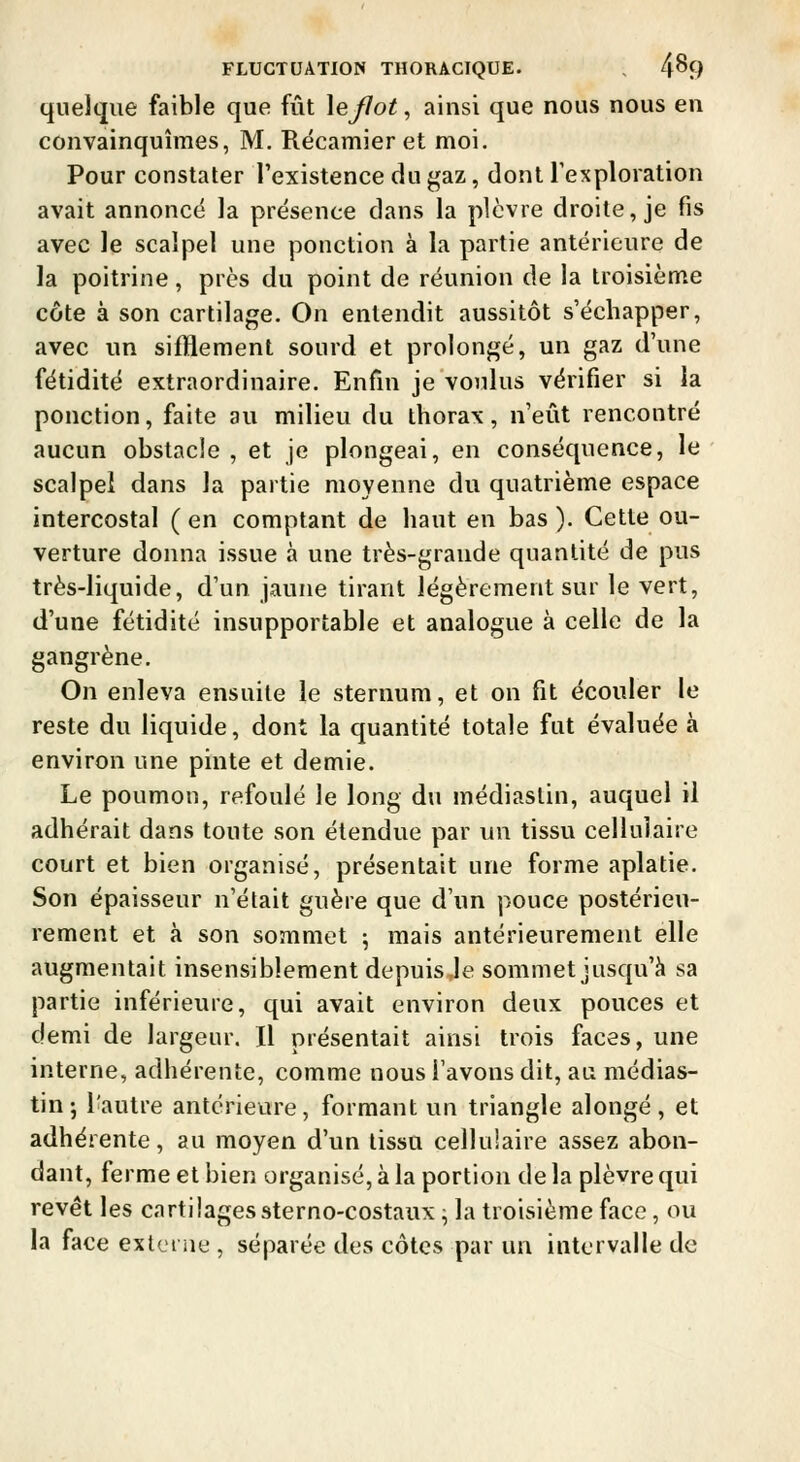 quelque faible que fût Xeflot, ainsi que nous nous en convainquîmes, M. Récamier et moi. Pour constater l'existence du gaz, dont l'exploration avait annoncé la présence dans la plèvre droite, je fis avec le scalpel une ponction à la partie antérieure de la poitrine, près du point de réunion de la troisième côte à son cartilage. On entendit aussitôt s'échapper, avec un sifBement sourd et prolongé, un gaz d'une fétidité extraordinaire. Enfm je voulus vérifier si la ponction, faite au milieu du thorax, n'eût rencontré aucun obstacle , et je plongeai, en conséquence, le scalpel dans la partie moyenne du quatrième espace intercostal (en comptant de haut en bas). Cette ou- verture donna issue à une très-grande quantité de pus très-liquide, d'un jaune tirant légèrement sur le vert, d'une fétidité insupportable et analogue à celle de la gangrène. On enleva ensuite le sternum, et on fit écouler le reste du liquide, dont la quantité totale fut évaluée à environ une pinte et demie. Le poumon, refoulé le long du médiaslin, auquel il adhérait dans toute son étendue par un tissui cellulaire court et bien organisé, présentait une forme aplatie. Son épaisseur n'était guère que d'un pouce postérieu- rement et à son sommet ; mais antérieurement elle augmentait insensiblement depuis le sommet jusqu'à sa partie inférieure, qui avait environ deux pouces et demi de largeur. Il présentait ainsi trois faces, une interne, adhérente, comme nous l'avons dit, au médias- tin-, l'autre antérieure, formant un triangle alongé, et adhérente, au moyen d'un tissu cellulaire assez abon- dant, ferme et bien organisé, à la portion de la plèvre qui revêt les cartilages sterno-costaux ^ la troisième face, ou la face extei iie , séparée des côtes par un intervalle de