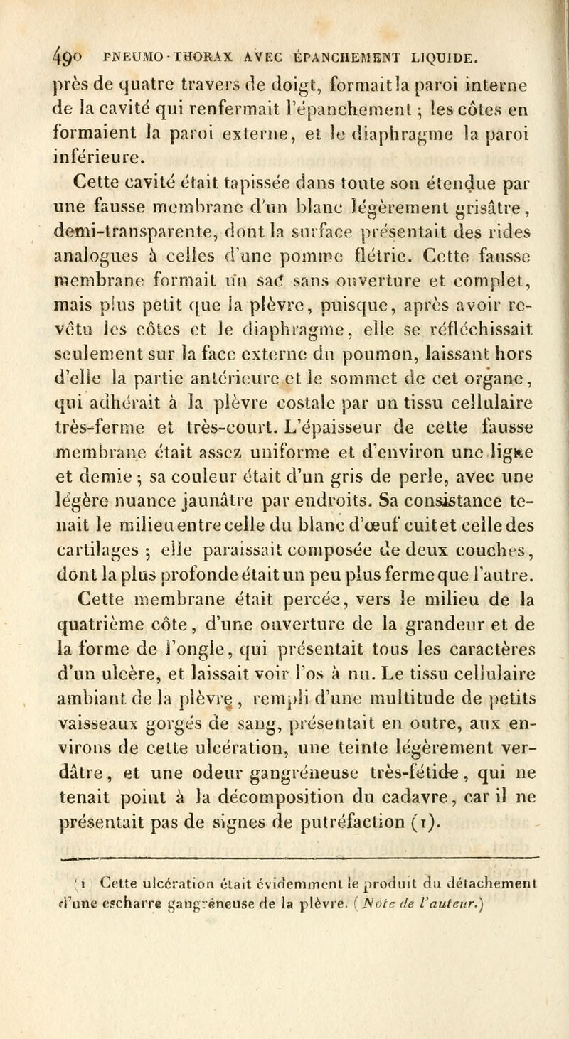 près de quatre travers de doigt, formait la paroi interne de la cavité qui renfermait répanchement -, les côtes en formaient la paroi externe, et le diaphragme la paroi inférieure. Cette cavité était tapissée dans toute son étendue par une fausse membrane d'un blanc légèrement grisâtre, denii-transparente, dont la surface présentait des rides analogues h celles d'une pomme flétrie. Cette fausse membrane formait n'n sad sans ouverture et complet, mais plus petit ([ue ia plèvre, puisque, après avoir re- vêtu les côtes et le diaphragme, elle se réfléchissait seulement sur la face externe du poumon, laissant hors d'elle la partie antérieure et le sommet de cet organe, qui adhérait à la plèvre costale par un tissu cellulaire très-ferme et très-court. L'épaisseur de cette fausse membrane était assez uniforme et d'environ urie ligi^e et demie ^ sa couleur était d'un gris de perle, avec une légère nuance jaunâtre par endroits. Sa consistance te- nait le milieuentrecelle du blancd'œufcuitet celle des cartilages; elle paraissait composée de deux couches, dont la plus profonde était un peu plus fermeque l'autre. Cette membrane était percée, vers le milieu de la quatrième côte, d'une ouverture de la grandeur et de la forme de l'ongle, qui présentait tous les caractères d'un ulcère, et laissait voir Tos à nu. Le tissu cellulaire ambiant de la plèvre , rempli d'une multitude de petits vaisseaux gorgés de sang, présentait en outre, aux en- virons de cette ulcération, une teinte légèrement ver- dâtre, et une odeur gangreneuse très-fétide, qui ne tenait point à la décomposition du cadavre, car il ne présentait pas de signes de putréfaction (i). (i CeUe ulcération élait évifîenimcnl le produit du délachemeni «■l'une t'scharre gangreneuse de la plèvre. ( Note de l'auteur.)