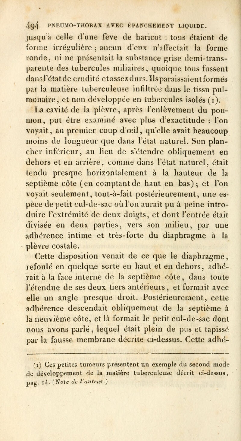 jusqu'à celle d'une fève de haricot : tous étaient de forme irrégulière ; aucun d'eux n'affectait la forme ronde, ni ne présentait la substance grise demi-trans- parente des tubercules niiliaires, quoique tous fussent dansl'étatde crudité etassezdurs.Ilsparaissaientformés par la matière tuberculeuse infiltrée dans le tissu pul- monaire, et non développée en tubercules isolés (i). La cavité de la plèvre, après l'enlèvement du pou- mon, put être examiné avec plu« d'exactitude : l'on voyait, au premier coup d'œil, qu'elle avait beaucoup moins de longueur que dans l'état naturel. Son plan- cher inférieur, au lieu de s'étendre obliquement en dehors et en arrière, comme dans l'état naturel, était tendu presque horizontalement à la hauteur de la septième côte (en comptant de haut en bas)-, et l'on voyait seulement, tout-à-fait postérieurement, une es- pèce de petit cul-de-sac où l'on aurait pu à peine intro- duire l'extrémité de deux doigts, et dont l'entrée était divisée en deux parties, vers son milieu, par une adhérence intime et très-forte du diaphragme à la plèvre costale. Cette disposition venait de ce que le diaphragme, refoulé en quelque sorte en haut et en dehors, adhé- rait à la face interne de la septième côte, dans toute l'étendue de ses deux tiers antérieurs, et formait avec elle un angle presque droit. Postérieurement, cette adhérence descendait obliquement de la septième à la neuvième côte, et là formait le petit cul-de-sac dont nous avons parlé, lequel était plein de pus et tapissé par la fausse membrane décrite ci-dessus. Cette adhé- (i) Ces petites tumeurs présentent un exemple du second mode de développement de la matière tuberculeuse décrit ci-dessus, pag. i4- (Note de Vauteu-r.)
