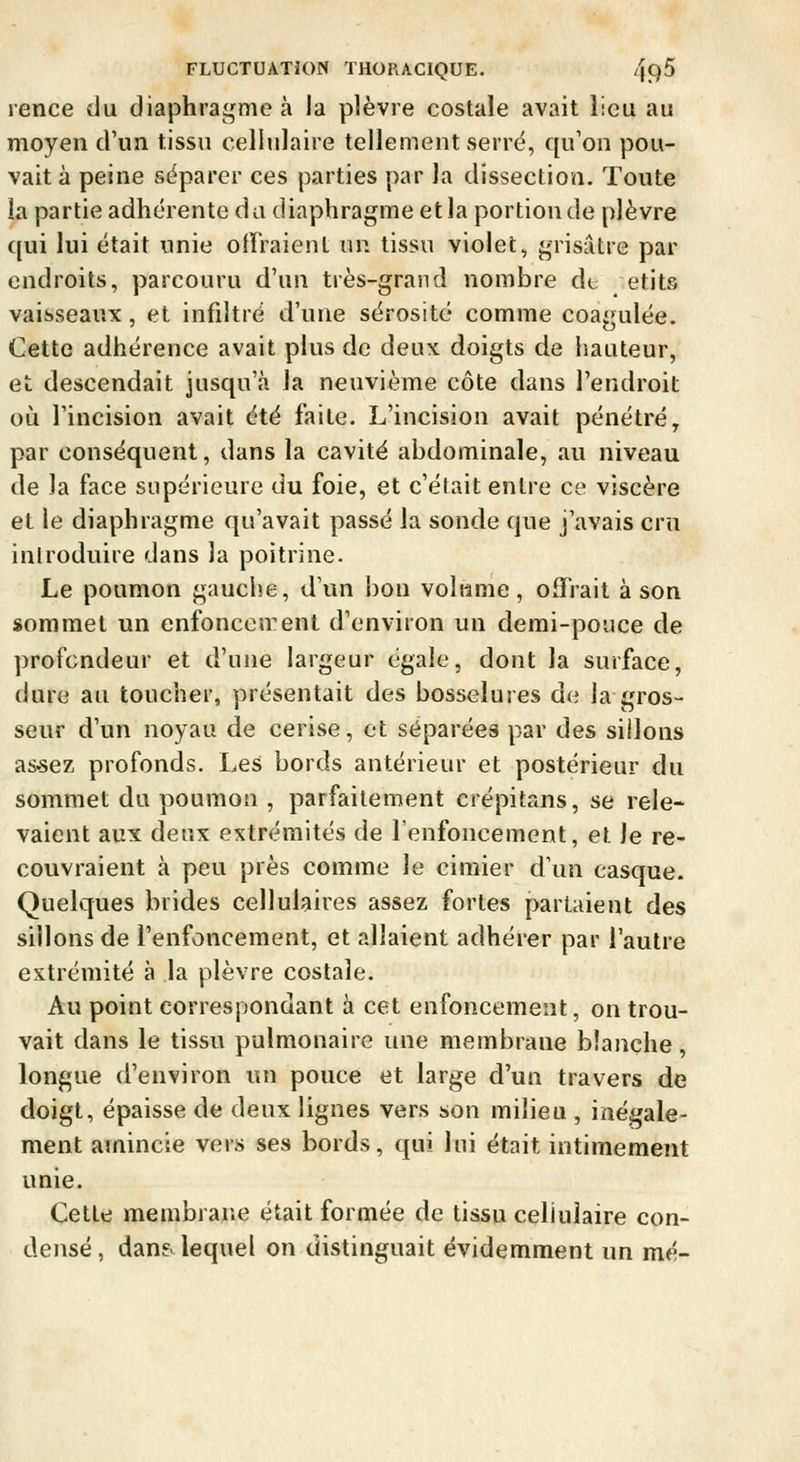 rence du diaphragme à la plèvre costale avait lieu au moyen d'un tissu cellulaire tellement serre, qu'on pou- vait à peine séparer ces parties par la dissection. Toute ia partie adhérente du diaphragme et la portion de plèvre qui lui était unie olFraient un tissu violet, grisâtre par endroits, parcouru d'un très-grand nombre de etits vaisseaux, et infiltré d'une sérosité comme coagulée. Cette adhérence avait plus de deux doigts de hauteur, et descendait jusqu'à la neuvième côte dans l'endroit où l'incision avait été faite. L'incision avait pénétré, par conséquent, dans la cavité abdominale, au niveau de la face supérieure du foie, et c'était entre ce viscère et le diaphragme qu'avait passé la sonde que j'avais cru inlroduire dans la poitrine. Le poumon gauche, d'un bon volume, offrait à son sommet un enfoncenent d'environ un demi-pouce de profondeur et d'une largeur égale, dont la surface, dure au toucher, présentait des bosselures de la gros- seur d'un noyau de cerise, et séparées par des sillons as-sez profonds. Les bords antérieur et postérieur du sommet du poumon , parfaitement erépitans, se rele- vaient aux deux extrémités de l'enfoncement, et le re- couvraient à peu près comme le cimier d'un casque. Quelques brides cellulaires assez fortes parlaient des sillons de l'enfoncement, et allaient adhérer par l'autre extrémité à la plèvre costale. Au point correspondant à cet enfoncement, on trou- vait dans le tissu pulmonaire une membrane blanche, longue d'environ un pouce et large d'un travers de doigt, épaisse de deux lignes vers son milieu , inégale- ment amincie vers ses bords, qui lui était intimement unie. Cette membrane était formée de tissu cellulaire con- densé , dans lequel on distinguait évidemment un mé-