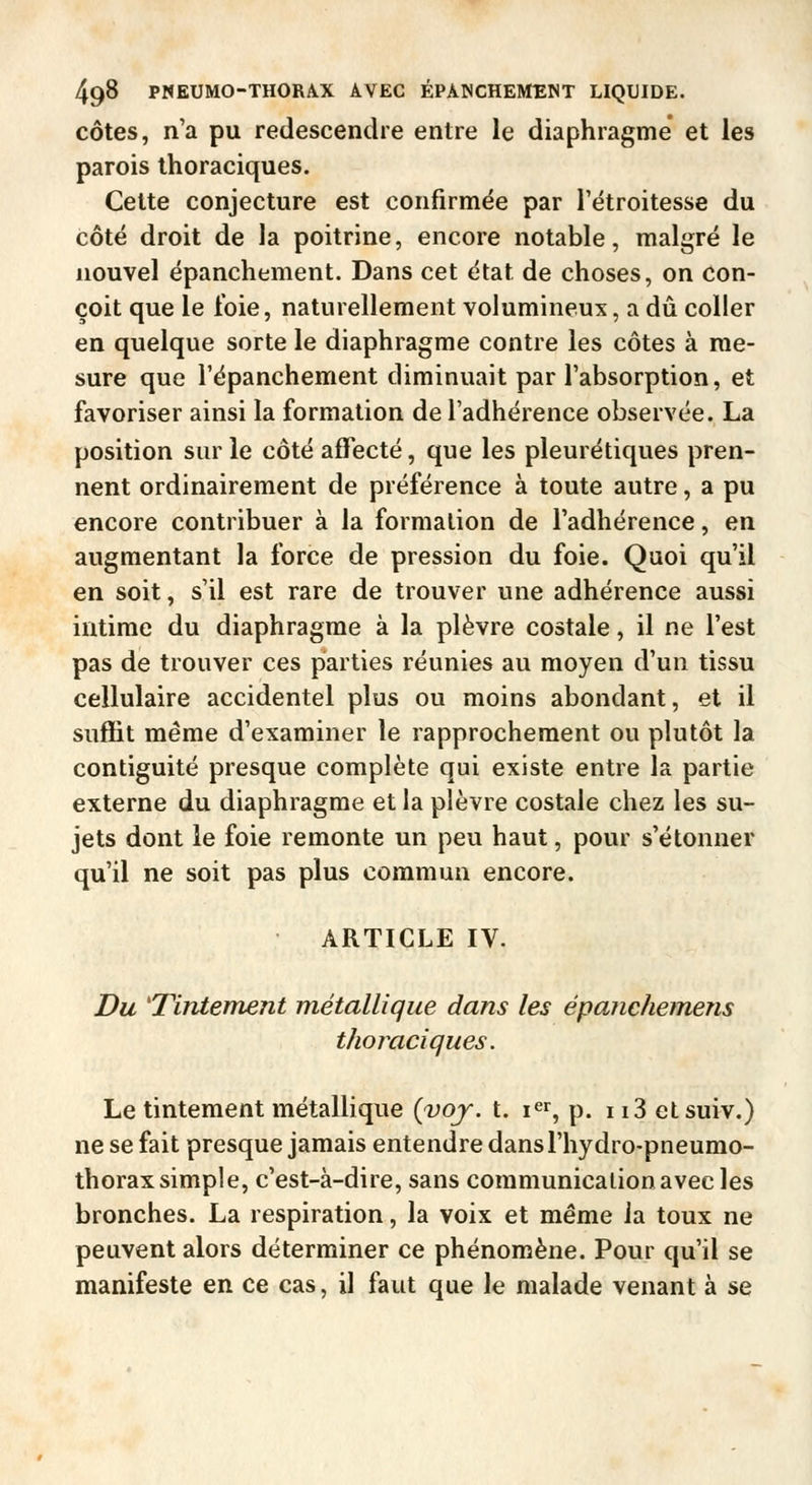 côtes, n'a pu redescendre entre le diaphragme et les parois thoraciques. Cette conjecture est confirmée par l'étroitesse du côté droit de la poitrine, encore notable, malgré le nouvel épanchement. Dans cet état de choses, on con- çoit que le foie, naturellement volumineux, a dû coller en quelque sorte le diaphragme contre les côtes à me- sure que l'épanchement diminuait par l'absorption, et favoriser ainsi la formation de l'adhérence observée. La position sur le côté affecté, que les pleurétiques pren- nent ordinairement de préférence à toute autre, a pu encore contribuer à la formation de l'adhérence, en augmentant la force de pression du foie. Quoi qu'il en soit, s'il est rare de trouver une adhérence aussi intime du diaphragme à la plèvre costale, il ne l'est pas de trouver ces parties réunies au moyen d'un tissu cellulaire accidentel plus ou moins abondant, et il suffit même d'examiner le rapprochement ou plutôt la contiguité presque complète qui existe entre la partie externe du diaphragme et la plèvre costale chez les su- jets dont le foie remonte un peu haut, pour s'étonner qu'il ne soit pas plus commun encore. ARTICLE IV. Du 'Tintement métallique dans les épanchemens thoraciques. Le tintement métallique {voj. t. i^r, p. 113 etsuiv.) ne se fait presque jamais entendre dansl'hydro-pneumo- thorax simple, c'est-à-dire, sans communication avec les bronches. La respiration, la voix et même la toux ne peuvent alors déterminer ce phénomène. Pour qu'il se manifeste en ce cas, il faut que le malade venant à se