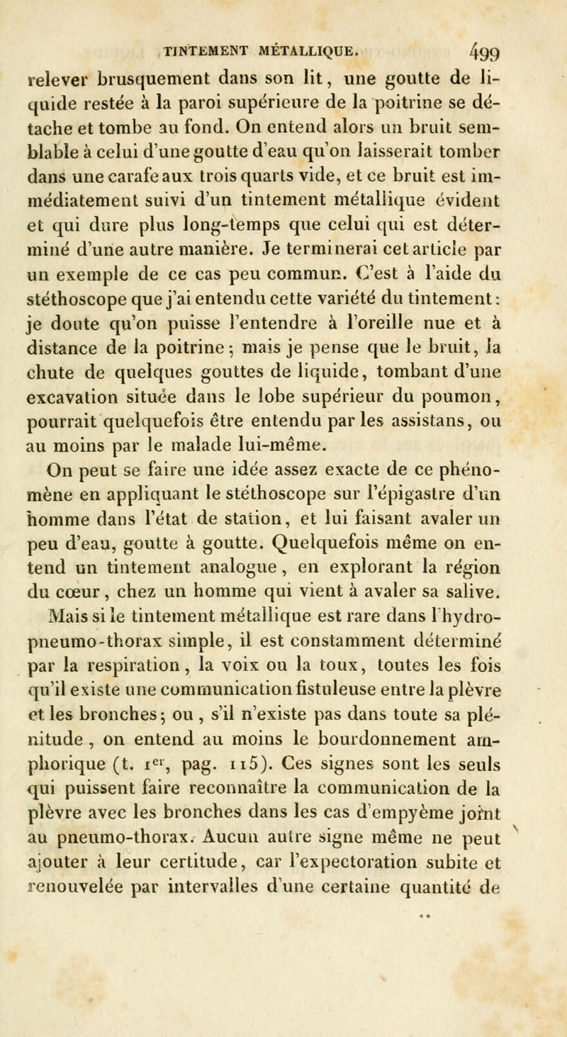 relever brusquement dans son lit, une goutte de li- quide restée à la paroi supérieure de la poitrine se dé- tache et tombe au fond. On entend alors un bruit sem- blable à celui d'une goutte d'eau qu'on laisserait tomber dans une carafe aux trois quarts vide, et ce bruit est im- médiatement suivi d'un tintement métallique évident et qui dure plus long-temps que celui qui est déter- miné d'une autre manière. Je terminerai cet article par un exemple de ce cas peu commun. C'est à l'aide du stéthoscope que j'ai entendu cette variété du tintement: je doute qu'on puisse l'entendre à l'oreille nue et à distance de la poitrine 5 mais je pense que le bruit, la chute de quelques gouttes de liquide, tombant d'une excavation située dans le lobe supérieur du poumon, pourrait quelquefois être entendu parles assistans, ou au moins par le malade lui-même. On peut se faire une idée assez exacte de ce phéno- mène en appliquant le stéthoscope sur l'épigastre d'un homme dans l'état de station, et lui faisant avaler un peu d'eau, goutte à goutte. Quelquefois même on en- tend un tintement analogue, en explorant la région du cœur, chez un homme qui vient à avaler sa salive. Mais si le tintement métallique est rare dans Ihydro- pneumo-thorax simple, il est constamment déterminé par la respiration, la voix ou la toux, toutes les fois qu'il existe une communication fistuleuse entre la plèvre et les bronches 5 ou , s'il n'existe pas dans toute sa plé- nitude , on entend au moins le bourdonnement am- phorique (t. i^», pag. n5). Ces signes sont les seuls qui puissent faire reconnaître la communication de la plèvre avec les bronches dans les cas d'empyème joitit au pneumo-thorax. Aucun autre signe même ne peut ajouter à leur certitude, car l'expectoration subite et renouvelée par intervalles d'une certaine quantité de