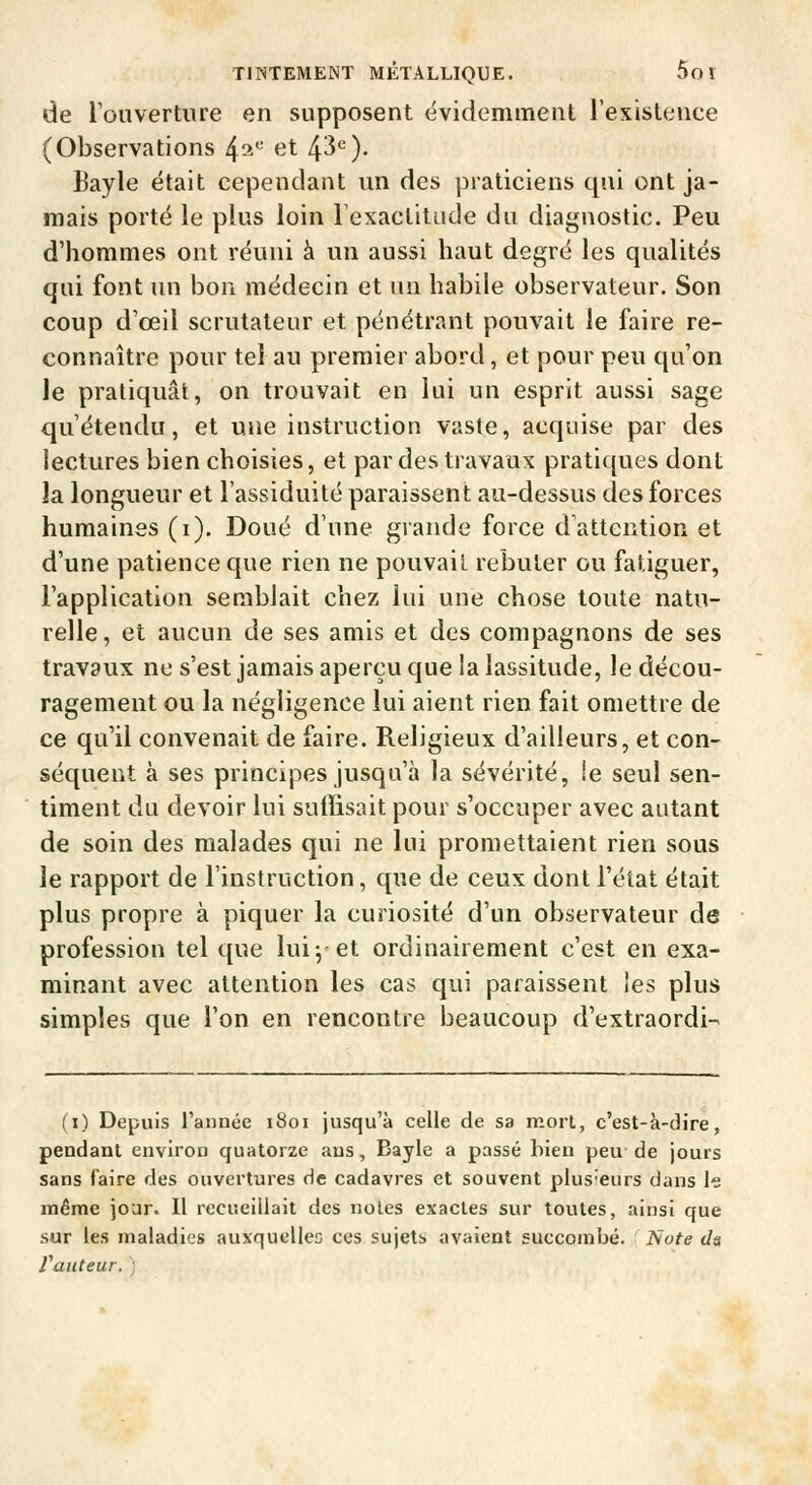 de l'ouverture en supposent évidemment l'existence (Observations 42^ <3t 4'^'^)- Bayle était cependant un des praticiens qui ont ja- mais porté le plus loin Texaclitude du diagnostic. Peu d'hommes ont réuni à un aussi haut degré les qualités qui font un bon médecin et un habile observateur. Son coup d'oeil scrutateur et pénétrant pouvait le faire re- connaître pour tel au premier abord, et pour peu qu'on le pratiquât, on trouvait en lui un esprit aussi sage qu'étendu, et une instruction vaste, acquise par des lectures bien choisies, et par des travaux pratiques dont la longueur et l'assiduité paraissent au-dessus des forces humaines (i). Doué d'une grande force d'attention et d'une patience que rien ne pouvait rebuter ou fatiguer, l'application semblait chez lui une chose toute natu- relle, et aucun de ses amis et des compagnons de ses travaux ne s'est jamais aperçu que la lassitude, le décou- ragement ou la négligence lui aient rien fait omettre de ce qu'il convenait de faire. Religieux d'ailleurs, et con- séquent à ses principes jusqu'à la sévérité, le seul sen- timent du devoir lui suffisait pour s'occuper avec autant de soin des malades qui ne lui promettaient rien sous le rapport de l'instruction, que de ceux dont l'état était plus propre à piquer la curiosité d'un observateur de profession tel que lui-, et ordinairement c'est en exa- minant avec attention les cas qui paraissent les plus simples que l'on en rencontre beaucoup d'extraordi- (i) Depuis l'année 1801 jusqu'à celle de sa mort, c'est-à-dire, pendant environ quatorze ans, Bayle a passé bien peu de jours sans faire des ouvertures de cadavres et souvent plusieurs dans le même jour. Il recueillait des noies exactes sur toutes, ainsi que sur les maladies auxquelles ces sujetb avaient succombé. TSiote da Vauteur. ;