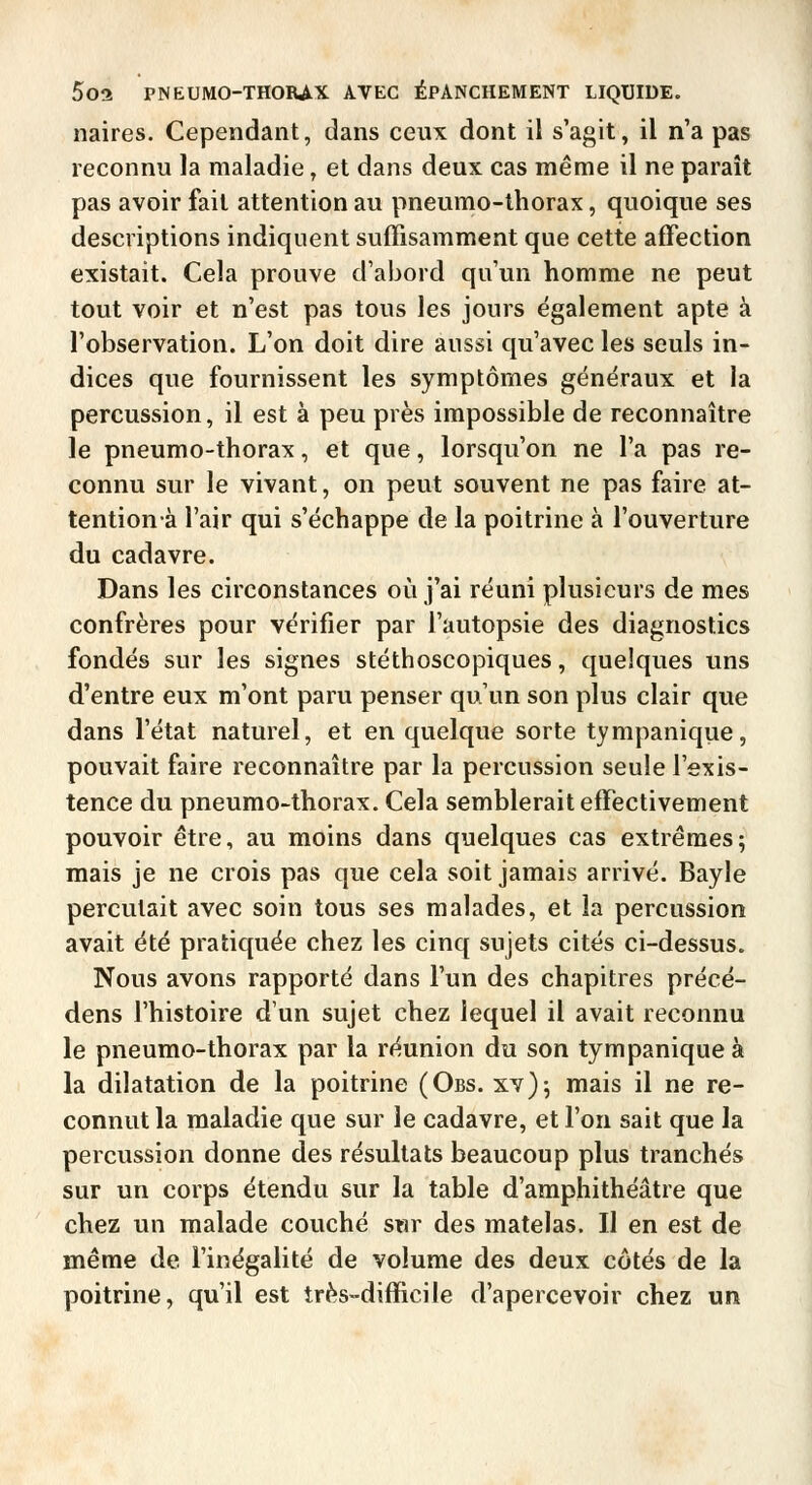 naires. Cependant, dans ceux dont il s'agit, il n'a pas reconnu la maladie, et dans deux cas même il ne paraît pas avoir fait attention au pneumo-thorax, quoique ses descriptions indiquent suffisamment que cette affection existait. Cela prouve d'abord qu'un homme ne peut tout voir et n'est pas tous les jours également apte à l'observation. L'on doit dire aussi qu'avec les seuls in- dices que fournissent les symptômes généraux et la percussion, il est à peu près impossible de reconnaître le pneumo-thorax, et que, lorsqu'on ne l'a pas re- connu sur le vivant, on peut souvent ne pas faire at- tentionà l'air qui s'échappe de la poitrine à l'ouverture du cadavre. Dans les circonstances où j'ai réuni plusieurs de mes confrères pour vérifier par l'autopsie des diagnostics fondés sur les signes stéthoscopiques, quelques uns d'entre eux m'ont paru penser qu'un son plus clair que dans l'état naturel, et en quelque sorte tympanique, pouvait faire reconnaître par la percussion seule l'exis- tence du pneumo-thorax. Cela semblerait effectivement pouvoir être, au moins dans quelques cas extrêmes; mais je ne crois pas que cela soit jamais arrivé. Bayle percutait avec soin tous ses malades, et la percussion avait été pratiquée chez les cinq sujets cités ci-dessus. Nous avons rapporté dans l'un des chapitres précë- dens l'histoire d'un sujet chez lequel il avait reconnu le pneumo-thorax par la réunion du son tympanique à la dilatation de la poitrine (Obs. xv); mais il ne re- connut la maladie que sur le cadavre, et l'on sait que la percussion donne des résultats beaucoup plus tranchés sur un corps étendu sur la table d'amphithéâtre que chez un malade couché s«r des matelas. Il en est de même de l'inégalité de volume des deux côtés de la poitrine, qu'il est très-difficile d'apercevoir chez un