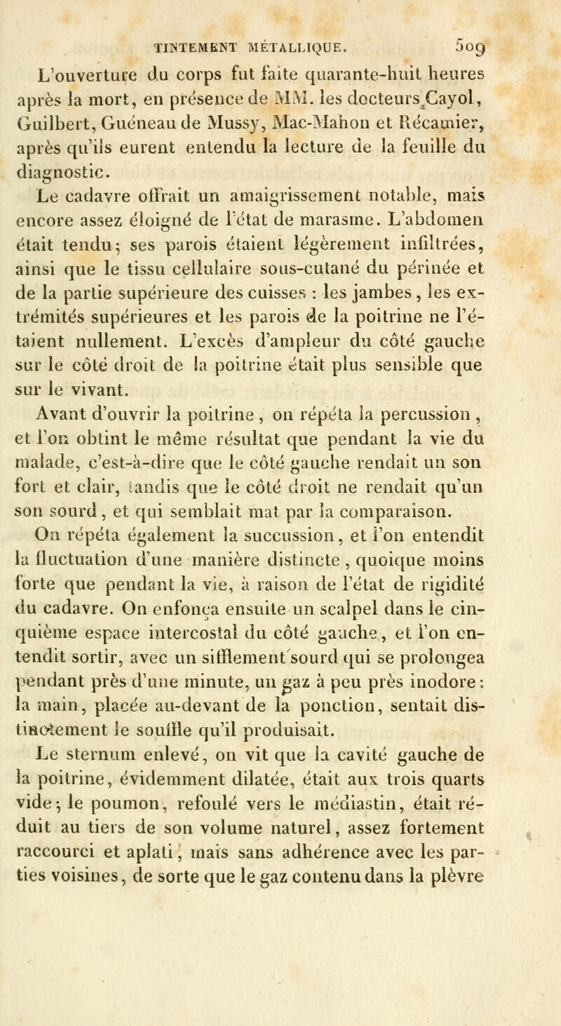 L'ouverture du corps fut faite quarante-huit heures après la mort, eu présence de MM. les docteurs^Cayol, Guilbert, Guéneaude Mussy, Mac-Manon et Récamier, après qu'ils eurent entendu la lecture de la feuille du diagnostic. Le cadavre offrait un amaigrissement notable, mais encore assez éloigne de létat de marasme. L'abdomen était tendu^ ses parois étaient légèrement infiltrées, ainsi que le tissu cellulaire sous-cutané du périnée et de la partie supérieure des cuisses : les jambes, les ex- trémités supérieures et les parois de la poitrine ne l'é- taient nullement. L'excès d'ampleur du côté gauche sur le côté droit de !a poitrine était plus sensible que sur le vivant. Avant d'ouvrir la poitrine , on répéta la percussion , et l'on obtint le même résultat que pendant la vie du malade, c'est-à-dire que le côté gauche rendait un son fort et clair, tandis que le côté droit ne rendait qu'un son sourd , et qui semblait mat par la comparaison. On répéta également la succussion, et l'on entendit la fluctuation d'une manière distincte , quoique moins forte que pendant la vie, à raisoii de l'état de rigidité du cadavre. On enfonça ensuite un scalpel dans le cin- quième espace intercostal du côté gauche, et l'on en- tendit sortir, avec un sifflement sourd qui se prolongea pendant près d'une minute, un gaz à peu près inodore: la main, placée au-devant de la ponction, sentait dis- tiaoiement le souffle qu'il produisait. Le sternum enlevé, on vit que la cavité gauche de la poitrine, évidemment dilatée, était aux trois quarts vide^ le poumon, refoulé vers le médiastin, était ré- duit au tiers de son volume naturel, assez fortement raccourci et aplati, mais sans adhérence avec les par- ties voisines, de sorte que le gaz contenu dans la plèvre