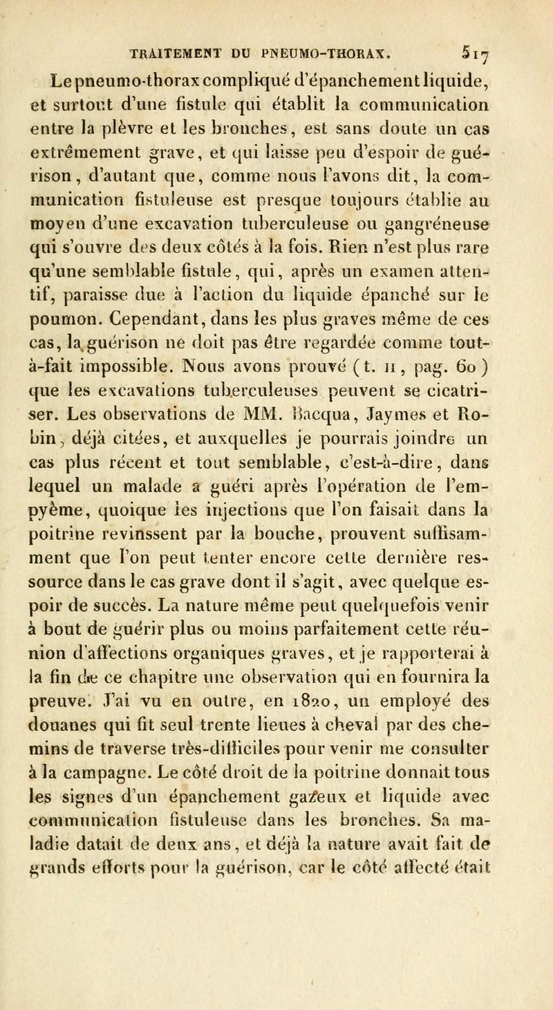 Le pneumo-thorax complique d'épanchement liquide, et surtout d'une fistule qui établit la communication entre la plèvre et les bronches, est sans doute un cas extrêmement grave, et qui laisse peu d'espoir de guë- rison, d'autant que, comme nous l'avons dit, la com- munication fistuleuse est presque toujours établie au moyen d'une excavation tuberculeuse ou gangreneuse qui s'ouvre des deux côtés à la fois. Rien n'est plus rare qu'une sem!)lable fistule, qui, après un examen atten- tif, paraisse due à l'action du liquide épanché sur le poumon. Cependant, dans les plus graves même de ces cas, la guérison ne doit pas être regardée comme tout- à-fait impossible. Nous avons prouvé (t. ii, pag. 60) que les excavations tuberculeuses peuvent se cicatri- ser. Les observations de MM. Ibcqua, Jaymes et Pio- bin, déjà citées, et auxquelles je pourrais joindre un cas plus récent et tout semblable, c'est-à-dire, dans lequel un malade a guéri après l'opération de l'em- pyème, quoique les injections que l'on faisait dans la poitrine revinssent par la bouche, prouvent suftisam- ment que l'on peut tenter encore cette dernière res- source dans le cas grave dont il s'agit, avec quelque es- poir de succès. La nature même peut quelquefois venir à bout de guérir plus ou moins parfaitement cette réu- nion d'atï'ections organiques graves, et je rapporterai à la fin die ce chapitre une observation qui en fournira la preuve. J'ai vu en outre, en 189.0, un employé des douanes qui fit seul trente lieues à cheval par des che- mins de traverse très-dilliciles pour venir me consulter à la campagne. Le côté droit de la poitrine donnait tous les signes d'un épanchement galeux et liquide avec communication fistuleuse dans les bronches. Sa ma- ladie datait de deux ans, et déjà la nature avait fait de grands efforts pour la guérison, car le côté atfecté était