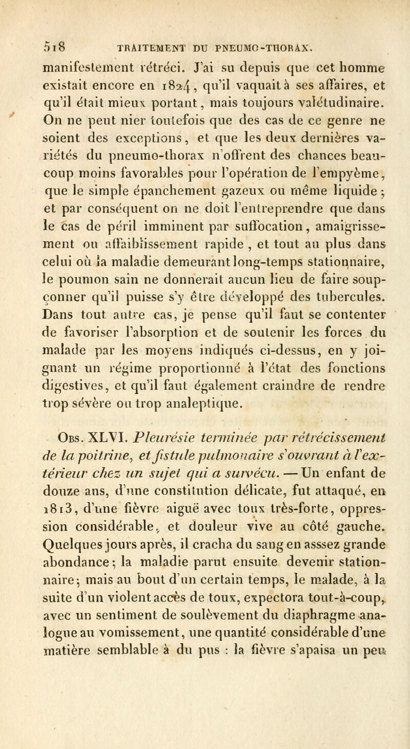 manifcslement vétrdci. J'ai su depuis que cet homme existait encore en 1824, qu'il vaquait à ses affaires, et qu'il était mieux portant, mais toujours valétudinaire. On ne peut nier toutefois que des cas de ce genre ne soient des exceptions, et que les deux dernières va- riétés du pneumo-thorax n'offrent des chances beau- coup moins favorables pour l'opération de Tempyème, que le simple épanchement gazeux ou même liquide -, et par conséquent on ne doit Tenlreprendre que dans le cas de péril imminent par suffocation, amaigrisse- ment ou affaiblissement rapide , et tout au plus dans celui oii la maladie demeurant long-temps stationnaire, le poumon sain ne donnerait aucun lieu de faire soup- çonner qu'il puisse s'y être développé des tubercules. Dans tout autre cas, je pense qu'il faut se contenter de favoriser l'absorption et de soutenir les forces du malade par les moyens indiqués ci-dessus, en y joi- gnant un régime proportionné à l'état des fondions digestives, et qu'il faut également craindre de rendre trop sévère ou trop analeptique. Obs. XLyl. Pleuî^ésie temiitiée par rétrécissement de la poitrine^ et fistule pulmonaire s'ouvrant à fex- téneur chez un sujet qui a survécu. — Un enfant de douze ans, d'une constitution délicate, fut attaqué, en 1813, d'une fièvre aiguë avec toux très-forte, oppres- sion considérable,, et douleur vive au côté gauche. Quelques jours après, il cracha du sang en asssez grande abondance •, la maladie parut ensuite devenir station- naire; mais au bout d'un certain temps, le malade, à la suite d'un violent acc^s de toux, expectora tout-à-coup^ avec un sentiment de soulèvement du diaphragme ana- logue au vomissement, une quantité considérable d'une matière semblable à du pus : la fièvre s'apaisa un peiîi