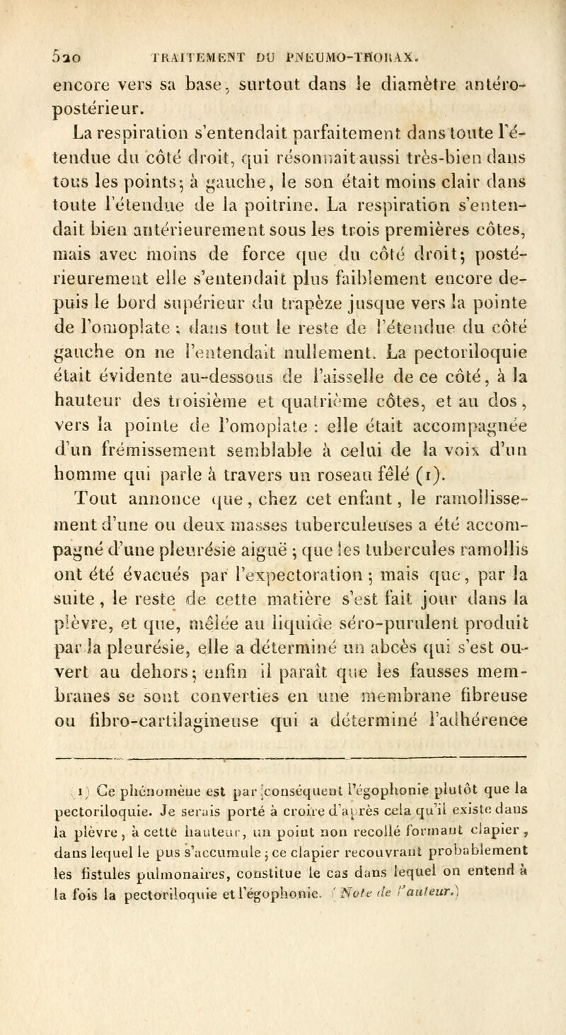 encore vers sa base, surtout dans le diamètre anléro- postérieur. La respiration s'entendait parfaitement dans toute re- tendue du côté droit, qui résonnait aussi très-bien dans tous les points- à j;auche, le son était moins clair dans toute l'étendue de la poitrine. La respiration s'eiUen- dait bien antérieurement sous les trois premières côtes, mais avec moins de force ([ue du côté droit^ posté- rieurement elle s'entendait plus faiblement encore de- puis le bord supérieur du trapèze jusque vers la pointe de Tomoplate ; dans tout le reste de l'étendue du côté gauche on ne l'entendait nullement. La pectoriloquie était évidente au-dessous de l'aisselle de ce côté, à la hauteur des tioisième et quatrième côtes, et au dos, vers la pointe de l'omoplate : elle était accompaj^née d'un frémissement semblable à celai de la voix d'un homme qui parle à travers un roseau fêlé (i). Tout annonce ([ue , chez cet enfant, le ramollisse- ment d'une ou deux masses tuberculeuses a été accom- pagné d'une pleurésie aiguë ; que les tubercules ramollis ont été évacués par l'expectoration ; mais que, par la suite, le reste de cette matière s'est fait jour dans la plèvre, et que, mêlée au iiquicie séro-purulent produit par la pleurésie, elle a déterminé un abcès qui s'est ou- vert au dehors 5 enfin il paraît que les fausses mem- branes se sont converties en une membrane fibreuse ou fibro-cartilagineuse qui a déterminé l'adhérence I; Ce phcnomèue est par conséquent l'cgoplionie plutôt que la pectoriloquie. Je serais porté à croire d'aurès cela qu'il existe dans la plèvre, à cette hauteur, un poiut non recollé formant clapier, dans lequel le pus s'accumule j ce clapier recouvrant probablement les fistules pulmonaires, constitue le cas dans lequel on entend à la fois la pectoriloquie et l'égophonic. ' Noie de 'l'auleur.)