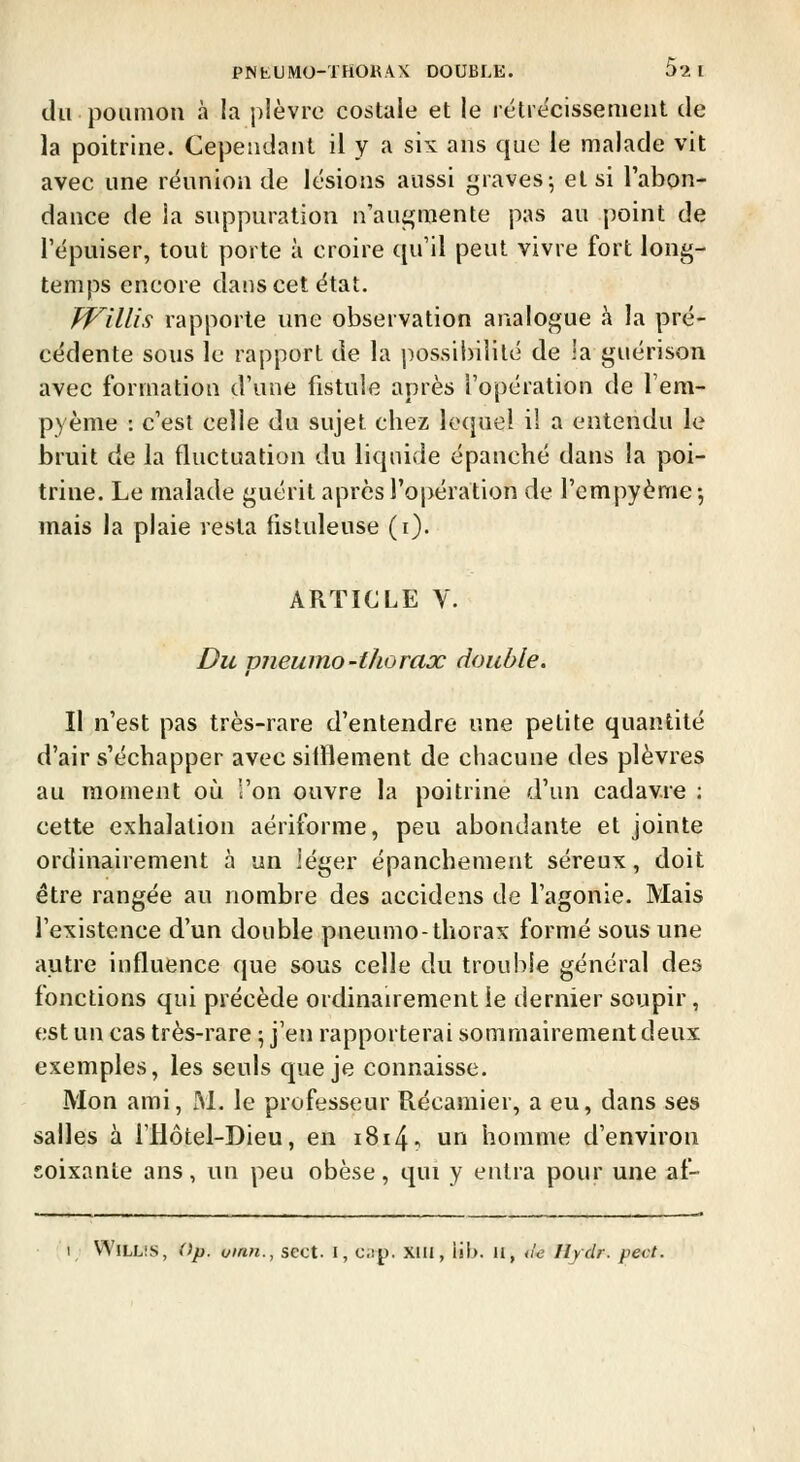P^tUMO-THOKAX DOUBLE. 52 1 du poumon à la plèvre costale et le rétrécissement de la poitrine. Cependant il y a six ans cpie le malade vit avec une réunion de lésions aussi j^raves; et si l'abon- dance de la suppuration n'aui^mente pas au point de l'épuiser, tout porte à croire ([u'il peut vivre fort long- temps encore dans cet état. JVillis rapporte une observation analogue à la pré- cédente sous le rapport de la possil)ililé de la guérison avec formation d'une fistule après l'opération de l'em- pyème : c'est celle du sujet chez lequel il a entendu le bruit de la fluctuation du liquide épanché dans la poi- trine. Le malade guérit après ro|)ération de rcmpyème-, mais la plaie resta fistuleuse (i). ARTICLE V. Du pneumo-thorax double. II n'est pas très-rare d'entendre une petite quantité d'air s'échapper avec silïlement de chacune des plèvres au moment oiî l'on ouvre la poitrine d'un cadavre : cette exhalation aériforme, peu abondante et jointe ordinairement à un léger épanchement séreux, doit être rangée au nombre des accidens de l'agonie. Mais l'existence d'un double pneumo-thorax formé sous une autre influence que sous celle du trouble général des fonctions qui précède ordinairement le dernier soupir, est un cas très-rare ; j'en rapporterai sommairement deux exemples, les seuls que je connaisse. Mon ami, M. le professeur Récaraier, a eu, dans ses salles à i'Hôtel-Dieu, en i8i4? un homme d'environ soixante ans, un peu obèse, qui y entra pour une af- I VA'iLLis, Op. oinn., sect. I, cap. Xlll, lib. li, ùe Ilydr. pect.
