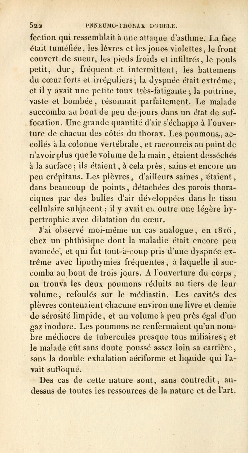 52a PNNEUMO-THORAX DOUELK. feclion qui ressemblait à une attaque d'asthme. La face ëtait tuméfiée, ies lèvres et les joue« violettes, le front couvert de sueur, les pieds froids et infiltrés, le pouls petit, dur, fréquent et intermittent, les battemens du cœur forts et irréguliers-, la dyspnée était extrême, et il y avait une petite toux très-fatigante ; la poitrine, vaste et bombée, résonnait parfaitement. Le malade succomba au bout de peu de jours dans un état de suf- focation. Une grande quantité d'air s'échappa à l'ouver- ture de chacun des côtés du thorax. Les poumons,, ac- coilés à la colonne vertébrale, et raccourcis au point de n'avoir plus que le volume de la main , étaient desséchés à la surface 5 ils étaient, à cela près, sains et encore un peu crépitans. Les plèvres, d'ailleurs saines , étaient, dans beaucoup de points, détachées des parois thora- ciques par des bulles d'air développées dans le tissu cellulaire subjacent ; il y avait eu outre une légère hy- pertrophie avec dilatation du cœur. J'ai observé moi-même un cas analogue, en 1816, chez un phlhisique dont la maladie était encore peu avancée, et qui fut tout-à-coup pris d'une dyspnée ex- trême avec lipothymies fréquentes, à laquelle il suc- comba au bout de trois jours. A l'ouverture du corps , on trouva les deux poumons réduits au tiers de leur volume, refoulés sur le médiastin. Les cavités des plèvres contenaient chacune environ une livre et demie de sérosité limpide, et un volume à peu près égal d'un gaz inodore. Les poumons ne renfermaient qu'un nom- bre médiocre de tubercules presque tous miliaires 5 et le malade eût sans doute poussé a-ssez loin sa carrière, sans la double exhalation aériforme et liqiuide qui la- vait suffoqué. Des cas de cette nature sont, sans contredit, au- dessus de toutes ies ressources de la nature et de l'art.