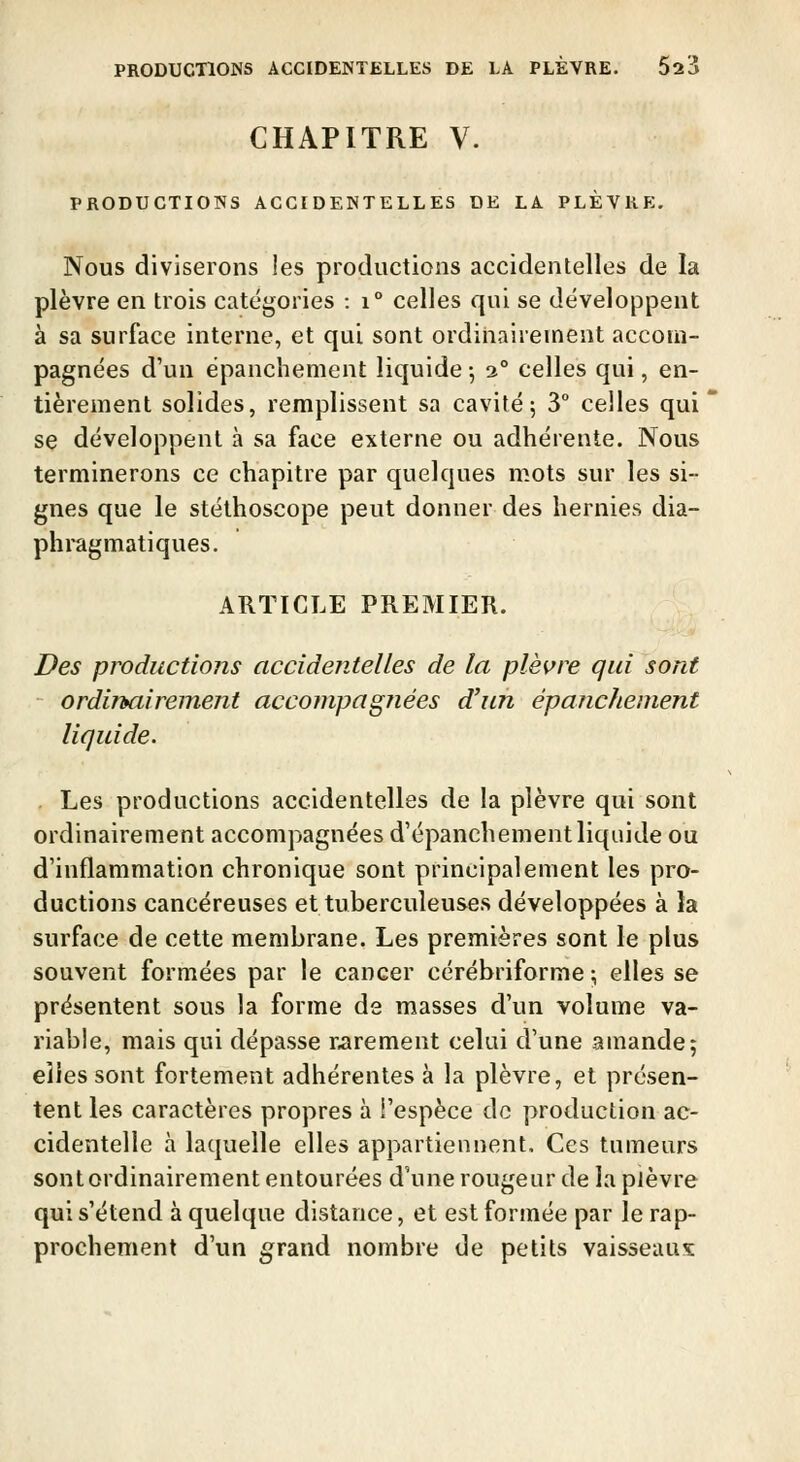 CHAPITRE V. PRODUCTIONS ACCIDENTELLES DE LA PLÈVRE. Nous diviserons les productions accidentelles de la plèvre en trois catégories : i° celles qui se développent à sa surface interne, et qui sont ordinairement accom- pagnées d'un ëpanchement liquide -, 3° celles qui, en- tièrement solides, remplissent sa cavité; 3 celles qui se développent à sa face externe ou adhérente. Nous terminerons ce chapitre par quelques mots sur les si- gnes que le stéthoscope peut donner des hernies dia- phragmatiques. ARTICLE PREMIER. Des productions accidentelles de la plèi^re qui sont ordimiirement accompagnées d'un épanchement liquide. Les productions accidentelles de la plèvre qui sont ordinairement accompagnées d'épanchementliquide ou d'inflammation chronique sont principalement les pro- ductions cancéreuses et tuberculeuses développées à Ja surface de cette membrane. Les premières sont le plus souvent formées par le cancer cérébriforme ; elles se présentent sous la forme de masses d'un volume va- riable, mais qui dépasse r,arement celai d'une amande; elles sont fortement adhérentes à la plèvre, et présen- tent les caractères propres à l'espèce de production ac- cidentelle à laquelle elles appartiennent. Ces tumeurs sont ordinairement entourées d'une rougeur de la plèvre qui s'étend à quelque distance, et est formée par le rap- prochement d'un g^rand nombre de petits vaisseaux