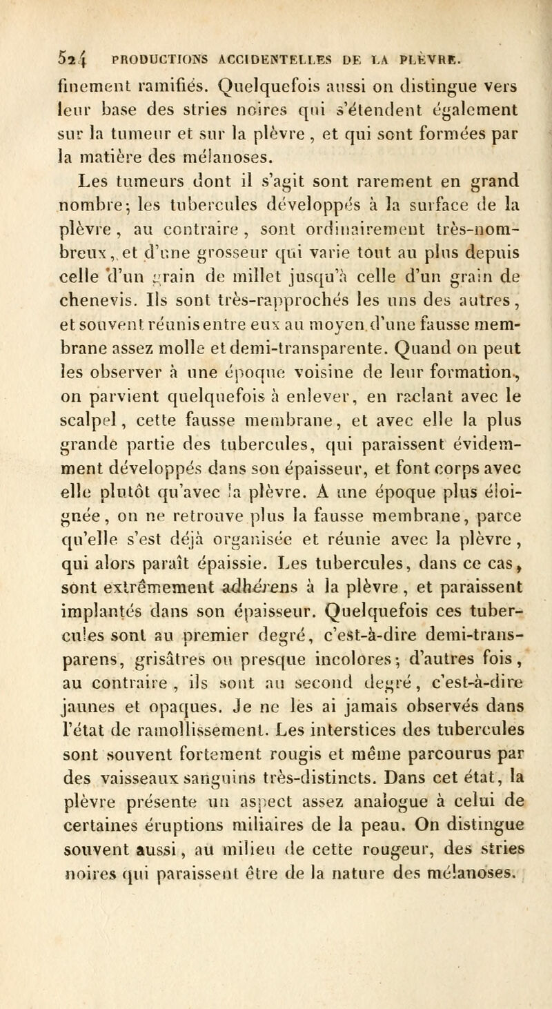 finement ramifiés. Quelquefois aussi on distingue vers leur base des stries noires qui s'étendent également sur la tumeur et sur la plèvre , et qui sont formées par la matière des mélanoses. Les tumeurs dont il s'agit sont rarement en grand nombre-, les tubercules développés à la surface de la plèvre , au contraire , sont ordinairement très-nom- breux,, et d'une grosseur qui varie tout au plus depuis celle 'd'un irain de millet jusqu'à celle d'un grain de chenevis. Ils sont très-rapprochés les uns des autres, et souvent réunisentre eus au moyen.d'une fausse mem- brane assez molle et demi-transparente. Quand on peut les observer à une époque voisine de leur formation-, on parvient quelquefois à enlever, en raclant avec le scalpel, cette fausse membrane, et avec elle la plus grande partie des tubercules, qui paraissent évidem- ment développés dans son épaisseur, et font corps avec elle plutôt qu'avec îa plèvre. A une époque plus éloi- gnée, on ne retrouve plus la fausse membrane, parce qu'elle s'est déjà organisée et réunie avec la plèvre , qui alors paraît épaissie. Les tubercules, dans ce cas, sont extrêmement adhérens à la plèvre, et paraissent implantés dans son épaisseur. Quelquefois ces tuber- cules sont au premier degré, c'est-à-dire demi-trans- parens, grisâtres ou presque incolores; d'autres fois, au contraire, ils sont au second degré, c'est-à-dire jaunes et opaques. Je ne les ai jamais observés dans l'état de ramollissement. Les interstices des tubercules sont .souvent fortement rougis et même parcourus par des vaisseaux sanguins très-distincts. Dans cet état, la plèvre présente un aspect assez analogue à celui de certaines éruptions miliaires de la peau. On distingue souvent aussi, au milieu de cette rougeur, des stries noires qui paraissent être de la nature des mélanoses.