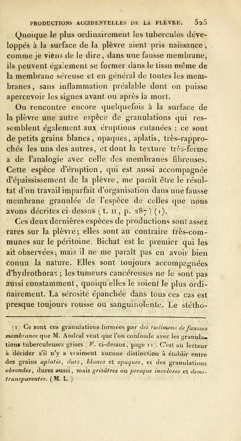 Quoique le plus ordinairement les tubercules déve- loppés à la surface de la plèvre aient pris naissance, comme je viens de le dire, dans une fausse membrane, ils peuvent également se former dans le tissu même de la membrane séreuse et en général de toutes les mem- branes , sans inflammation préalable dont on puisse apercevoir les signes avant ou après ia mort. On rencontre encore quelquefois à la surface de la plèvre une autre espèce de granulations qui res- semblent également aux éruptions cutanées : ce sont de petits grains blancs, opaques, aplatis, très-rappro- chés les uns des autres, et dont la texture très-ferme a de l'analogie avec celle des membranes fibreuses. Cette espèce d'éruption, qui est aussi accompagnée d'épaississement de la plèvre, me paraît être le résul- tat d'un travail imparfait d'organisation dans une fausse membrane granulée de l'espèce de celles que nous avons décrites ci-dessus (t. n, p. 287) (i). Ces deux dernières espèces de productions sont assez rares sur la plèvre j elles sont au contraire très-com- munes sur le péritoine. Bichat est le premier qui les ait observées; mais il ne me paraît pas en avoir bien connu la nature. Elles sont toujours accompagnées d'hydrothorax ; les tumeurs cancéreuses ne le sont pas aussi constamment, quoiqu'elles îe soient le plus ordi- nairement. La sérosité épanchée dans tous ces cas est presque toujours rousse ou sanguinolente. Le stétho- (i; Ce sont ces granulatious formées par dea rudimens de fausses membranes que M. Andral veut que l'ou confonde avec les granula- tions tuberculeuses grises V. ci-dessus, page 11;. C'est au lecteur à décider s'il n'y a vraiment sucuuc distinction à établir entre des grains aplatis, durs, blaucs et opaques, et des granulations obrondes, dures a'USsi, mais grisâtres ou presque incolores et demi-