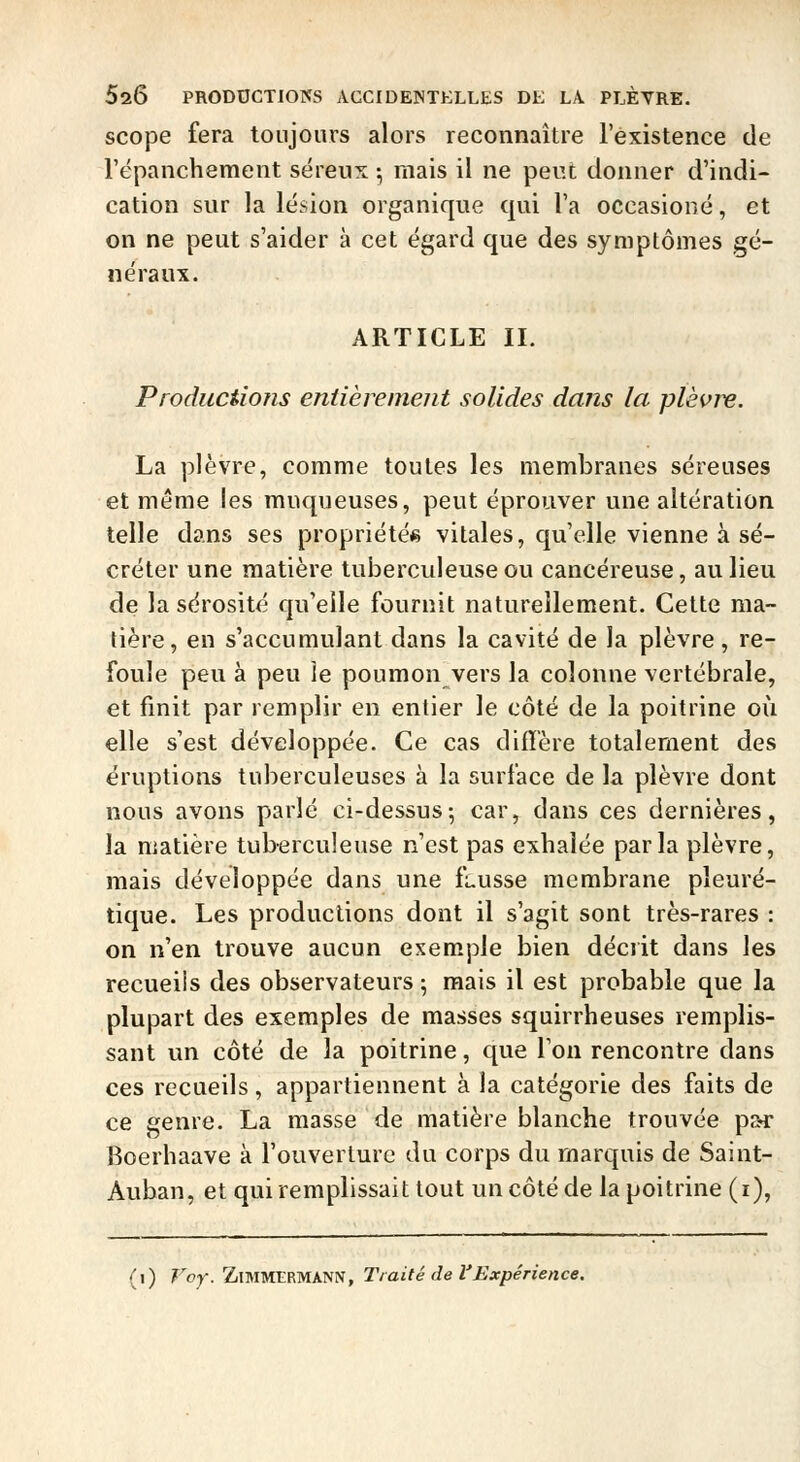 scope fera toujours alors reconnaître l'existence de l'ëpanchement séreux -, mais il ne peut donner d'indi- cation sur la lésion organique qui l'a occasioné, et on ne peut s'aider à cet égard que des symptômes gé- néraux. ARTICLE II. Productions entièrement solides dans la plèvre. La plèvre, comme toutes les membranes séreuses et même les muqueuses, peut éprouver une altération telle dans ses propriétés vitales, qu'elle vienne à sé- créter une matière tuberculeuse ou cancéreuse, au lieu de la sérosité qu'elle fournit naturellement. Cette ma- tière, en s'accumulant dans la cavité de la plèvre, re- foule peu à peu le poumon vers la colonne vertébrale, et finit par remplir en entier le côté de la poitrine où elle s'est développée. Ce cas diffère totalement des éruptions tuberculeuses à la surface de la plèvre dont nous avons parlé ci-dessus-, car, dans ces dernières, la matière tuberculeuse n'est pas exhalée parla plèvre, mais développée dans une fausse membrane pleuré- tique. Les productions dont il s'agit sont très-rares : on n'en trouve aucun exemple bien décrit dans les recueils des observateurs ; mais il est probable que la plupart des exemples de masses squirrheuses remplis- sant un côté de la poitrine, que Ton rencontre dans ces recueils, appartiennent à la catégorie des faits de ce genre. La masse de matière blanche trouvée pai- Boerhaave à l'ouverture du corps du marquis de Saint- Auban, et qui remplissait tout un côté de la poitrine (i), (i) Voy. ZlMMERMANN, Traité de l'Expéri. térience.
