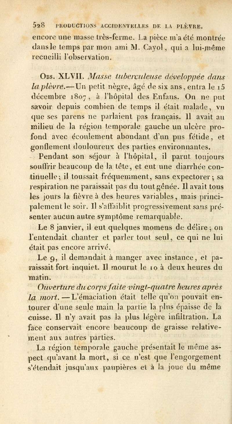 encore une masse très-ferme. La pièce m'a été montrée dans le temps par mon ami M. Cayol, qui a lui-jTiême recueilli l'observation. Obs. XL vit. Masse tiibercideuse dé^>eloppée dans la plèvre.—Un petit nè^a-e, âgé de six ans, entra le i5 décembre 1807, à l'hôpital des Enfans. On ne put savoir depuis combien de temps il était malade, vu que ses parens ne parlaient pas français. Il avait au milieu de la région temporale gauche un ulcère pro- fond avec écoulement abondant d'un pus fétide, et gonflement douloureux des parties environnantes. Pendant son séjour à l'hôpital, il parut toujours soutfrir beaucoup de la tête, et eut une diarrhée con- tinuelle-, il toussait fréquemment, sans expectorer; sa respiration ne paraissait pas du tout gênée. Il avait tous les jours la fièvre à des heures variables, mais princi- palement le soir. Il s'affaiblit progressivement sans pré- senter aucun autre symptôme remarquable. Le 8 janvier, il eut quelques moraens de délire ; on l'entendait chanter et parler tout seul, ce qui ne lui était pas encore arrivé. Le 9, il demandait à manger avec instance, et pa- raissait fort inquiet. Il mourut le lo à deux heures du matin. Ouverture du corps faite vingt-quatre heures après la mort.—L'émaciation était telle qu'on pouvait en- tourer d'une seule main la partie la plus épaisse de la cuisse. Il n'y avait pas la plus légère infdtration. La face conservait encore beaucoup de graisse relative- ment aux autres parties. La région temporale gauche présentait le môme as- pect qu'avant la mort, si ce n'est que l'engorgement s'étendait jusqu'aux paupières et à la joue du même
