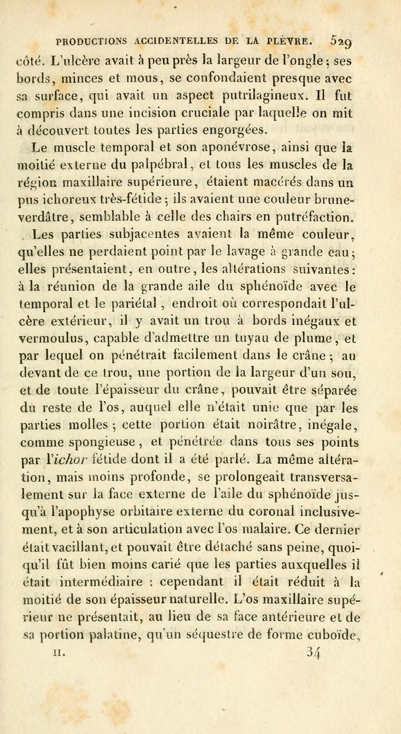 côté. L'ulcère avait à peu près la largeur de l'ongle: ses bords, minces et mous, se confondaient presque avec sa surface, qui avait un aspect putrilagineux. Il fut compris dans une incision cruciale par laquelle on mit à découvert toutes les parties engorgées. Le muscle temporal et son aponévrose, ainsi que la moitié externe du palpébral, et tous les muscles de la région maxillaire supérieure, étaient macérés dans un pus ichoreux très-fétide ; ils avaient une couleur brune- verdâtre, semblable à celle des chairs en putréfaction. Les parties subjacentes avaient la même couleur, qu'elles ne perdaient point par le lavage à grande eau; elles présentaient, en outre, les altérations suivantes: à la réunion de la grande aile du sphénoïde avec le temporal et le pariétal, endroit où correspondait l'ul- cère extérieur, il y avait un trou à bords inégaux et vermoulus, capable d'admettre un tuyau de plume, et par lequel on pénétrait facilement dans le crâne ; au devant de ce trou, une portion de la largeur d'un sou, et de toute l'épaisseur du crâne, pouvait être séparée du reste de l'os, auquel elle n'était unie que par les parties molles; cette portion était noirâtre, inégale, comme spongieuse , et pénétrée dans tous ses points par Vichor fétide dont il a été parlé. La même altéra- tion, mais moins profonde, se prolongeait transversa- lement sur la face externe de l'aile du sphénoïde jus- qu'à l'apophyse orbitaire externe du coronal inclusive- ment, et à son articulation avec l'os malaire. Ce dernier était vacillant, et pouvait être détaché sans peine, quoi- qu'il fût bien moins carié que les parties auxquelles il était intermédiaire : cependant il était réduit à la moitié de son épaisseur naturelle. L'os maxillaire supé- rieur ne présentait, au lieu de sa face antérieure et de sa portion palatine, qu'un séquestre de forme cuboïde, il. 34