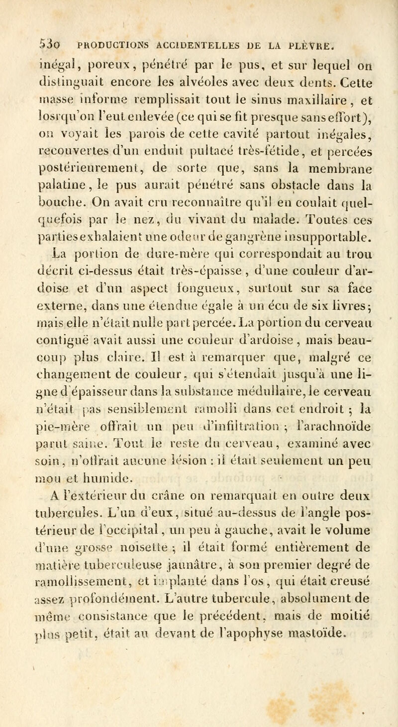 inégal, poreux, pénétré par le pus, et sur lequel on distinguait encore les alvéoles avec deux dents. Celte niasse informe remplissait tout le sinus maxillaire, et losrqu'on l'eut enlevée (ce qui se fit presque sans effort), on voyait les parois de cette cavité partout inégales, recouvertes d'un enduit pultacé très-t'étide, et percées postérieurement, de sorte que, sans la membrane palatine, le pus aurait pénétré sans obstacle dans la bouche. On avait cru reconnaître qu'il en coulait quel- quefois par le nez, du vivant du malade. Toutes ces partiesexhalaient une odeur de gangrène insupportable. La portion de dure-raère qui correspondait au trou décrit ci-dessus était très-épaisse , d'une couleur d'ar- doise et d'un aspect fongueux, surtout sur sa face externe, dans une étendue égale à un écu de six livres; mais elle n'était nulle part percée. La portion du cerveau contiguë avait aussi une couleur d'ardoise, mais beau- coup plus claire. Il est à remarquer que, malgré ce changement de couleur, qui s'étendait jusqu'à une li- gne d épaisseur dans la substance médullaire, le cerveau n'était j.as sensiblement ramolli dans cet endroit 5 la pie-mère offrait un peu d'infiltration :, l'arachnoïde parut saine. Tout le reste du cerveau, examiné avec soin, n'otfrait aucune lésion : il était seulement un peu mou et humide. A l'extérieur du crâne on remarquait en outre deux tubercules. L'un d'eux, situé au-dessus de l'angle pos- térieur de l'occipital, un peu à gauche, avait le volume d'une grosse noisette -, il était formé entièrement de matière tuberculeuse jaunâtre, à sou premier degré de ramollissement, etiLiplanté dans l'os, qui était creusé assez profondément. L'autre tubercule, absolument de même consistance que le précédent, mais de moitié pins petit, était au devant de l'apophyse mastoïde.