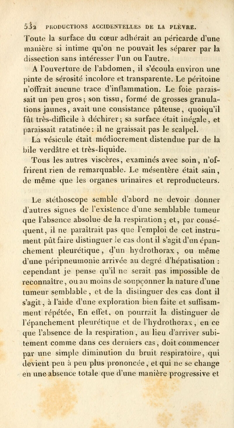Toute la surface du cœur adhérait au péricarde d'une manière si intime qu'on ne pouvait les séparer par la dissection sans intéresser l'un ou l'autre. A l'ouverture de l'abdomen, il s'écoula environ une pinte de sérosité incolore et transparente. Le péritoine n'offrait aucune trace d'inflammation. Le foie parais- sait un peu gros 5 son tissu, formé de grosses granula- tions jaunes, avait une consistance pâteuse, quoiqu'il fût très-difïicile à déchirer; sa surface était inégale, et paraissait ratatinée: il ne graissait pas le scalpel. La vésicule était médiocrement distendue par de la bile verdâtre et très-liquide. Tous les autres viscères, examinés avec soin, n'of- frirent rien de remarquable. Le mésentère était sain, de même que les organes urinaires et reproducteurs. Le stéthoscope semble d'abord ne devoir donner d'autres signes de l'existence d'une semblable tumeur que l'absence absolue de la respiration j et, par consé- quent, il ne paraîtrait pas que l'emploi de cet instru- ment pût faire distinguer le cas dont il s'agit d'un épan- chement pleurétique, d'un hydrothorax, ou même d'une péripneumonie arrivée au degré d'hépatisation : cependant je pense qu'il ne serait pas impossible de reconnaître, ou au moins de soupçonner la nature d'une tumeur semblable , et de la distinguer des cas dont il s'agit, à l'aide d'une exploration bien faite et suffisam- ment répétée^ En effet, on pourrait la distinguer de l'épanchement pleurétique et de l'hydrothorax, en ce que l'absence de la respiration, au lieu d'arriver subi- tement comme dans ces derniers cas, doit commencer par une simple diminution du bruit respiratoire, qui devient peu à peu plus prononcée, et qui ne se change en une absence totale que d'une manière progressive et