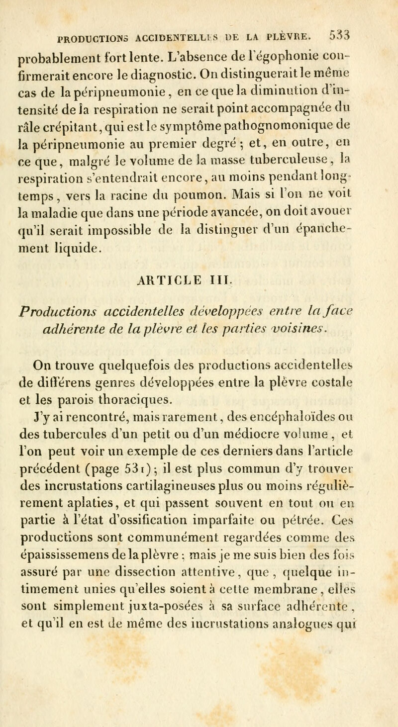 probablement fort lente. L'absence de Tégophonie con- firmerait encore le diagnostic. On distinguerait le même cas de la péripneumonie, en ce que la diminution d'in- tensité de ia respiration ne serait point accompagnée du râle crépitant, qui est le symptôme pathognomonique de la péripneumonie au premier degré ; et, en outre, en ce que, malgré le volume de la masse tuberculeuse, la respiration s'entendrait encore, au moins pendant long- temps, vers la racine du poumon. Mais si l'on ne voit la maladie que dans une période avancée, on doit avouer qu'il serait impossible de ia distinguer d'un épanche- ment liquide. ARTICLE III. Productions accidentelles développées entre la face adhérente de la plèvre et les parties voisines. On trouve quelquefois des productions accidentelles de diflerens genres développées entre la plèvre costale et les parois thoraciques. J'y ai rencontré, mais rarement, des encéphaloïdes ou des tubercules d'un petit ou d'un médiocre volume , et l'on peut voir un exemple de ces derniers dans l'article précédent (page 53i)-, il est plus commun d'y trouver des incrustations cartilagineuses plus ou moins réguliè- rement aplaties, et qui passent souvent en tout ou en partie à l'état d'ossification imparfaite ou pétrée. Ces productions sont communément regardées comme des épaississemens de la plèvre ; mais je me suis bien des fois assuré par une dissection attentive, que, quelque in- timement unies qu'elles soient à cette membrane, elles sont simplement juxta-posées à sa surface adhérente , et qu'il en est de même des incrustations analogues qui