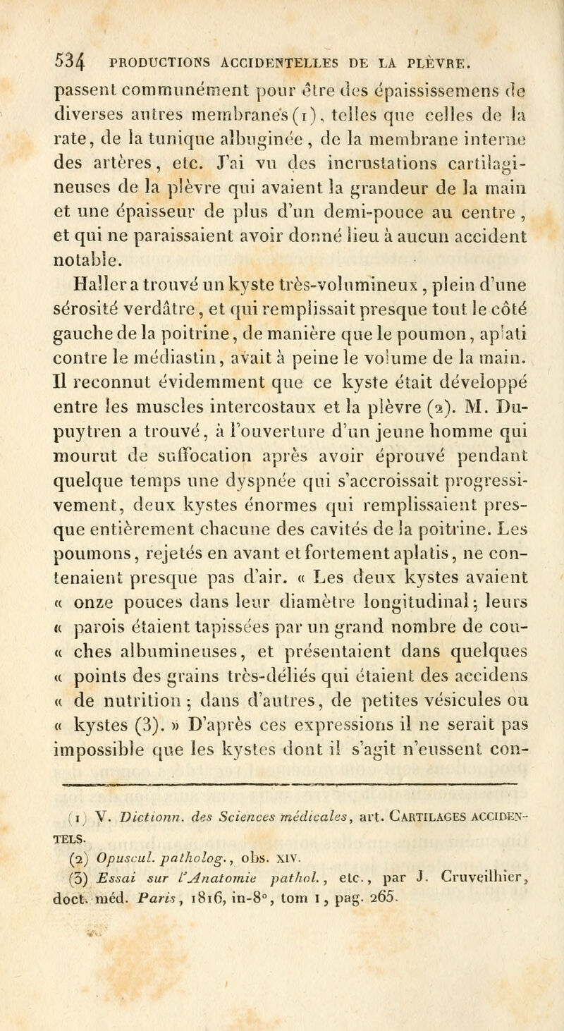 passent communément pour cire des épaississemens de diverses autres membranes (i), telles que celles de la rate, de la tunique aîbuginée, de la membrane interne des artères, etc. J'ai vu des incrustations cartilagi- neuses de la plèvre qui avaient la grandeur de la main et une épaisseur de plus d'un demi-ponce au centre , et qui ne paraissaient avoir donné lieu à aucun accident notable. Haller a trouvé un kyste très-volumineux , plein d'une sérosité verdatre, et qui remplissait presque tout le côté gauche de la poitrine, de manière que le poumon, aplati contre le médiastin, avait à peine le voiume de la main. Il reconnut évidemment que ce kyste était développé entre les muscles intercostaux et la plèvre (2). M. Du- puytren a trouvé, à l'ouverture d'un jeune homme qui mourut de sufFocation après avoir éprouvé pendant quelque temps une dyspnée qui s'accroissait progressi- vement, deux kystes énormes qui remplissaient pres- que entièrement chacune des cavités de la poitrine. Les poumons, rejetés en avant et fortement aplatis, ne con- tenaient presque pas d'air. « Les deux kystes avaient (( onze pouces dans leur diamètre longitudinal^ leurs <( parois étaient tapissées par un grand nombre de cou- ce ches albumineuses, et présentaient dans quelques « points des grains très-déliés qui étaient des accidens « de nutrition; dans d'autres, de petites vésicules ou « kystes (3). » D'après ces expressions il ne serait pas impossible que les kystes dont il s'agit n'eussent con- fi V. Dcctionn. des Sciences médicales, art. CARTILAGES ACCIDEN- TELS. (2) Opuscul. palholog., obs. XIV. (3) Essai sur l'^natomie pathol., elc, par J. Cruvcilliier, doct. niéd. Paris j 1816, in-8°, tom I, pag. 265.
