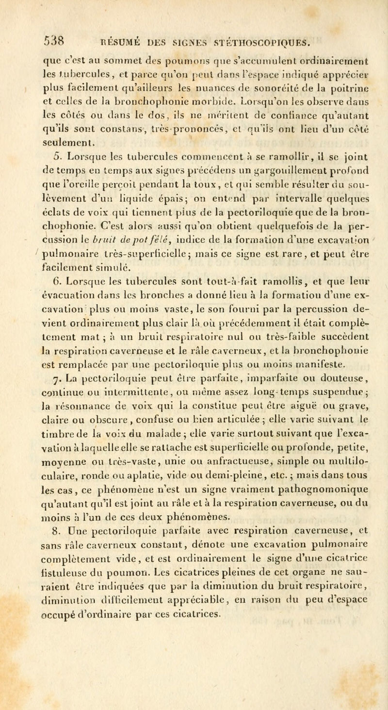 que c'est au sommet des poumons que s'accuimilenl ordinairement les Jul:)ercules, et parce qu'on jjcuI dans re.sjiace indiqué apprécier plus facilement qu'ailleurs les nuances de sonoréité de la poitrine et celles de la bronchopliouie morbide. Loisqu'on les observe dans les côtés ou dans le dos, ils ne méritent de confiance qu'autant qu'ils sont constans, très prononcés, cl qu'ils ont lieu d'un côté seulement. 5. Lorsque les tubercules commencent à se ramollir, il se joint de temps en temps aux signes précédens un gargowillemeut pro/bnd que l'oreille perçoit pendant la toux, et qui semble résulter du sou- lèvement d'un liquide épais; on ent< nd par intervalle quelques éclats de voix qui tiennent plus de la pectoriloquie que de la bron- chophonie. C'est alors aussi qu'on obtient quelquefois de la per- cussion le bruit de pot fêlé, indice de la formation d'une excavation pulmonaire très-superbcielle ; mais ce signe est rare, et peut être facilement simulé. 6. Lorsque les tubercules sont tout-àfait ramollis, et que leur évacuation dans les bronclies a donné lieu à la formatiou d'une ex- cavation plus ou moins vaste, le son fourni par la percussion de- vient ordinairement plus clair là oii précédemment il était complè- tement mat ; à un bruit respiratoire nul ou très-faible succèdent la respiration caverneuse et le râle caverneux, et la bronchophouie est remplacée par une pectoriloquie plus ou moins manifeste. 7. La pectoriloquie peut être parfaite, imparfaite ou douteuse, continue ou intermittente, ou même assez long-temps suspendue j la résonnance de voix qui la constitue peut être aiguë ou grave, claire ou obscure, confuse ou bien articulée; elle varie suivant le timbre de la vois du malade; elle varie surtout suivant que l'exca- vation à laquelle elle se rattache est superficielle ou profonde, petite, moyenne ou très-vaste, unie ou anfractueuse, simple ou mullilo- culaire, ronde ou aplatie, vide ou demi-pleine, etc. ; mais dans tous les cas, ce phénomène n'est un signe vraiment pathognomonique qu'autant qu'il est joint au râle et à la respiration caverneuse, ou du moins à l'un de ces deux phénomènes. 8. Une pectoriloquie parfaite avec respiration caverneuse, et sans râle caverneux constant, dénote une excavation pulmonaire complètement vide, et est ordinairement le signe d'une cicatrice listuleusc du poumon. Les cicatrices pleines de cet organe ne sau- raient être indiquées que par la diminution du bruit respiratoire, diminution difticilemeut appréciable, en raison du peu d'espace occupé d'ordinaire par ces cicatrices.