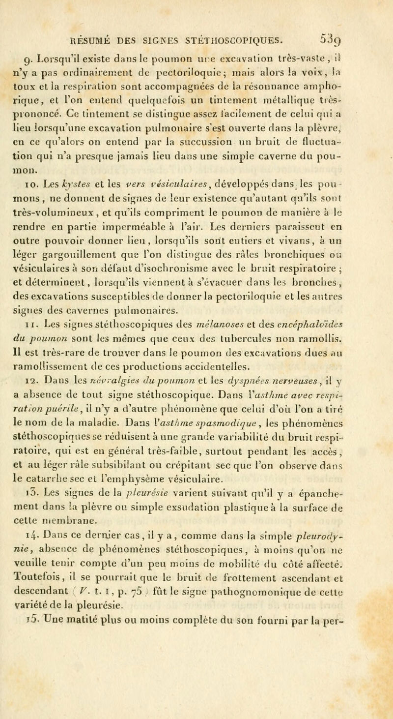 g. Lorsqu'il existe dans le poumon m :e excavation très-vaste, i! n'y a pas ordinairement de pectoriloquie^ mais alors la voix, la toux et la respiration sont accompagnées de la résonnance ampho- rique, et Ton entend quelquefois un tintement métallique très- prononcé. Ce tintement se distingue assez laciiement de celui qui a lieu lorsqu'une excavation pulmonaire s'est ouverte dans la plèvre, en ce qu'alors on entend par la succussion un bruit de fluctua- tion qui n'a presque jamais lieu dans une simple caverne du pou- mou. 10. hes kystes elles vers tv^/cz^Za/re^, développés dans ^ les pou- mons , ne donnent de signes de leur existence qu'autant qu'ils sont très-volumineux, et qu'ils compriment le poumon de manière à le rendre en partie imperméable à l'air. Les derniers pai'aisseut en outre pouvoir donner lieu, lorsqu'ils sont entiers et vivans, à un léger gargouillement que Ton distingue des râles bronchiques ou vésiculaires à son défaut d'isochronisme avec le bruit respiratoire ; et déterminent, lorsqu'ils viennent à s'évacuer dans les bronches, des excavations susceptibles de donner la pectoriloquie et les autres signes des cavernes pulmonaires. 11. Les signes stéthoscopiques des mélanoses et des encéphaloides du poumon sont les mêmes que ceux des tubercules non ramollis. Il est très-rare de trouver dans le poumon des excavations dues au ramollissement de ces productions accidentelles. 12. Dans les névralgies du poumon et les dyspnées nerveuses, il y a absence de tout signe stéthoscopique. Dans Vasthme avec respi- ration puérile ^ il n'y a d'autre phénomène que celui d'oîi l'on a tiré le nom de la maladie. Dans Vastiime spasmodique, les phénomènes stéthoscopiques se réduisent à une grande variabilité du bruit respi- ratoire, qui est eu général très-faible, surtout pendant les accès, et au léger râle subsibilant ou crépitant sec que l'on observe dans le catarrhe sec et l'emphysème vésiculaire. i3. Les signes de la pleurésie varient suivant qu'il y a épanche- ment dans ia plèvre on simple exsudation plastique à la surface de celte membrane. 14. Dans ce derrùer cas , il y a , comme dans la simple pleurody- nie, absence de phénomènes stéthoscopiques, à moins qu'on ne veuille tenir compte d'un peu moins de mobilité du côté aftecté. Toutefois, il se pourrait que le bruit fie frottement ascendant et descendanl V. t.\, p. 75 i fût le signe pathognomonique de celle variété de la pleurésie. i5. Une inatilé plus ou moins complète du son fourni par la per-