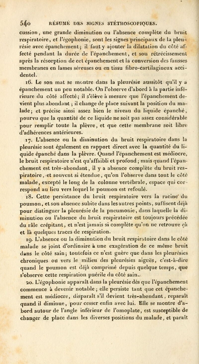 cussion, une grande diminution ou l'absence complète du bruit respiratoire, et l'cgophonie, sont les signes principaux de la pleu- résie avec épanchement j il faut y ajouter la dilatation du côté af- fecté pendant la durée de l'épanchement, et son rétrécissement après la résorption de cet épanchement et la conversion des fausses membranes en lames séreuses ou en tissu fibro-cartilagineux acci- dentel. i6. Le son mat se montre dans la pleurésie aussitôt qu'il y a épanchement un peu notable. On l'observe d'abord à la partie infé- rieure du côté affecté; il s'élève à mesure que l'épanchement de- vient plus abondant ; il change de place suivant la position du ma- lade; et précise ainsi assez bien le niveau du liquide épanché, pourvu que la quantité de ce liquide ne soit pas assez considérable pour remplir toute la plèvre, et que cette membrane soit libre d'adhérences antérieures. 17. L'absence ou la diminution du bruit respiratoire dans la pleurésie sont également en rapport direct avec la quantité du li- quide épanché dans la plèvre. Quand l'épanchement est médiocre, le bruit respiratoire n'est qu'affaibli et profond ; mais quand Tépan- chement est très-abondant, il y a absence complète du bruit res- piratoire, et souvent si étendue, qu'on l'observe dans tout le côté malade, excepté le long de la colonne vertébrale, espace qui cor- respond au lieu vers lequel le poumon est refoulé. 18. Cette persistance du bruit respiratoire vers la racine' du poumon, et son absence subite dans les autres points, suffisent déjà pour distinguer la pleurésie de la pneumonie, dans laquelle la di- minution ou l'absence du bruit respiratoire est toujours précédée du râle crépitant, et n'est jamais si complète qu'on ne retrouve çà et là quelques traces de respiration. 19. L'absence ou la diminution du bruit respiratoire dans le côté malade se joint d'ordinaire à une exagération de ce même bruit dans le côté sain j toutefois ce n'est guère que dans les pleurésies chroniques ou vers le milieu des pleurésies aiguës, c'est-à-dire quand le poumon est déjà comprimé depuis quelque temps, que s'observe cette respiration puérile du côté sain^ ao. L'égophonie apparaît dans la pleurésie dès que l'épanchement commence à devenir notable ; elle persiste tant que cet épanche- ment est médiocre, disparaît s'il devient très-abondant, reparaît quand il diminue, pour cesser enfin avec lui. Elle se montre d'a- bord autour de l'angle inférieur de l'omoplate, est susceptible de changer de place dans les diverses positions du malade, et paraît