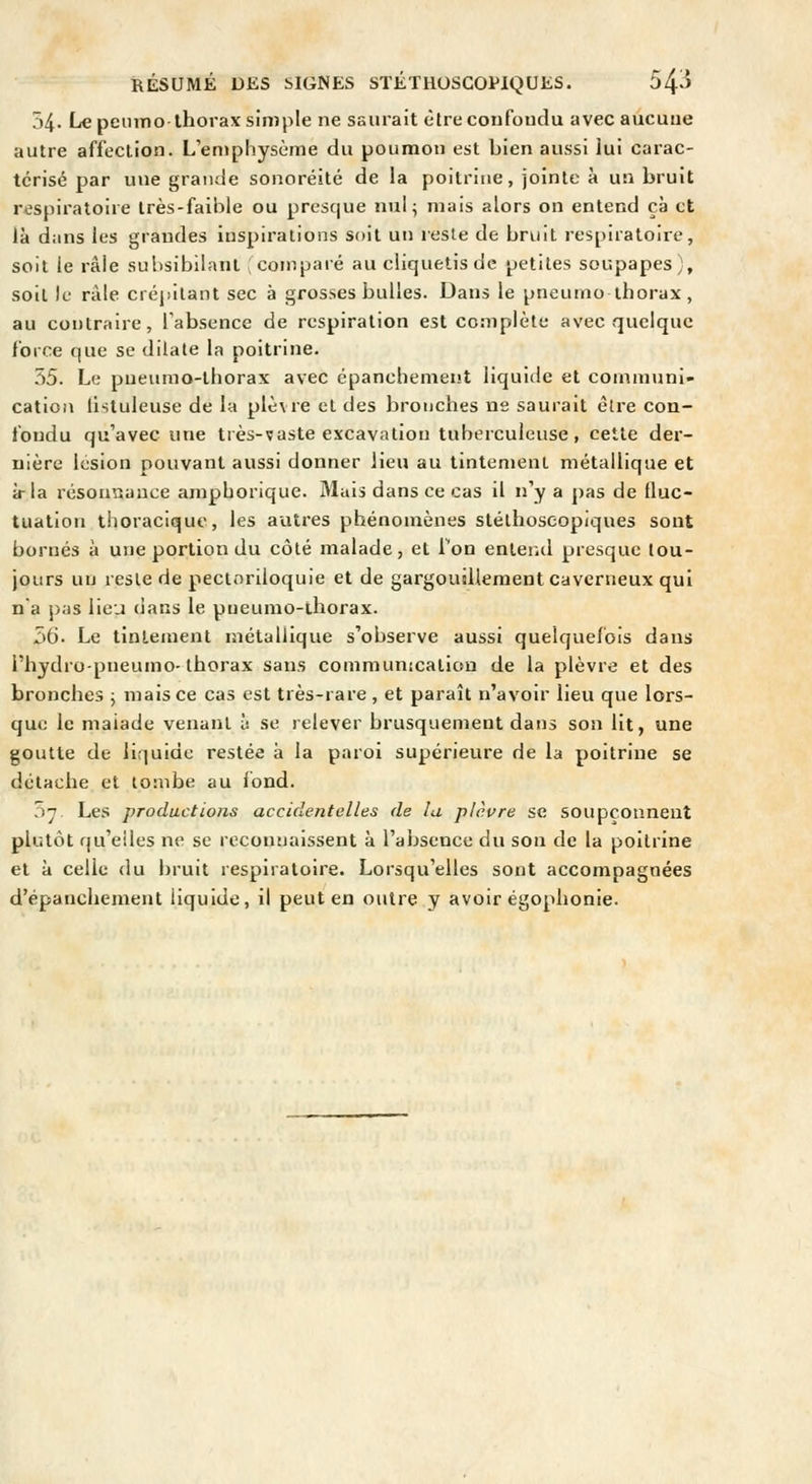 54. Le peiimo-thorax simple ne saurait ètrecoufoudu avec aucune autre affection. L'emphysème du poumon est bien aussi lui carac- térisé par une grande sonoréité de la poitrine, jointe à un bruit respiratoire très-faible ou presque nul; mais alors on entend çà et là dans les grandes inspirations soit un leste de bruit respiratoire, soit le râle subsibilant (comparé au cliquetis de petites soupapes), soil le râle crépitant sec à grosses bulles. Dans le pneumo thorax, au contraire, l'absence de respiration est complète avec quelque force que se dilate la poitrine. 7)5. Le pneumo-tliorax avec épanchement liquide et communi- cation listuleuse de la plèvre et des bronches ne saurait être con- fondu qu'avec une très-vaste excavation tuberculeuse, cette der- nière lésion pouvant aussi donner lieu au tintement métallique et à-la résonnauce ampborique. Mais dans ce cas il n'y a pas de fluc- tuation thoracique, les autres phénomènes stélhoseopiques sont bornés à une portion du côté malade, et Ton entend presque tou- jours un reste de pectnriloquie et de gargoujliement caverneux qui na j)as lieu dans le pneurao-lhorax. 56. Le tintement métallique s'observe aussi quelquefois dans l'hydro-pneumo-thorax sans communication de la plèvre et des bronches ; mais ce cas est très-rare , et paraît n'avoir lieu que lors- que le malade venant à se relever brusquement dans son lit, une goutte de liquide restée à la paroi supérieure de la poitrine se détache et tombe au fond. 07. Les productions accidentelles de la plèvre se soupçonnent plutôt qu'elles ne se reconnaissent à l'absence du son de la poitrine et à celle du bruit respiratoire. Lorsqu'elles sont accompagnées d'épanchement liquide, il peut en outre y avoir égophonie.