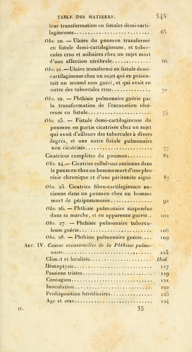 leur transformation eu fistules deini-carli- lagineuses i^^ Obs. 20. — Ulcère du poumon transformé en fistule deml-carlilagineuse, et tubei- cules crus et miliaires cliez un sujet mort d'une affection cérébrale 66 Obs. 21.—Ulcère transformé en listule demi- cartilagineuse chez un sujet qui en présen- tait un second non guéri, et qui avait en outre des tubercules crus 70 Obs. 22. — Phthisie pulmonaire guérie par la transformation de Texcavation ulcé- reuse en fistule 7/| Obs. 23. — Fistule demi-carlilagincuse du poumon en partie cicatrisée chez un sujet qui avait d'ailleurs des tubercules à divers degrés> et une autre fistule pulmonaire non cicatrisée 77 Cicatrices complètes du poumon 82 Obs. 24-— Cicatrice cellulcuse ancienne dans le poumon chez un hommemort d'unepleu- résie chronique et d'une péritonite aiguë. 87 Obs. 26. Cicatrice fibro-cartilagineuse an- cienne dans un poumon chez un homme mort de péripneumoiiie g2 Obs. 26. — Phthisie pulmonaire suspendue dans sa marche, et en apparence guérie.. 102. Obs. 27. — Phthisie pulmonaire tubercu- leuse guérie ,. ^.... 106 Obs. 28. — Phthisie pulmonaire guérie.... lop Art. IV. Causes occasionelte,'! de la Phthisie pulmo- naire 115 Climat et localités Ibid. Hémoptysie 117 Passions tristes 119 Contagion 121 Inoculation , 122 Prodisposition héréditaires i25 Age et sexe 124 11. 35