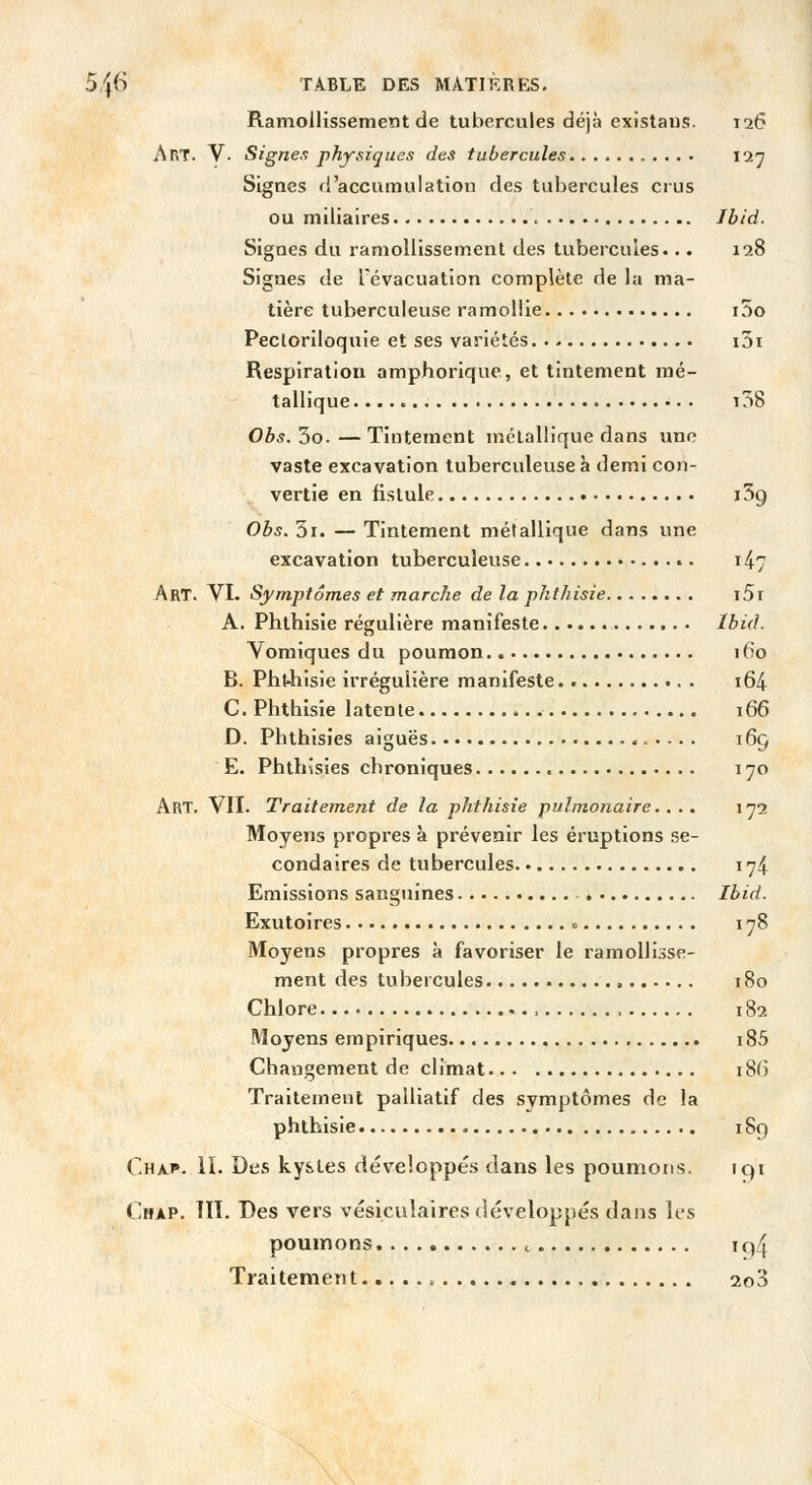 Ramollissement de tubercules déjà exîstaus. 126 Art. V- Signe.i physiques des tubercules 127 Signes d'accumulation des tubercules crus ou miliaires Jbid. Signes du ramollissement des tubercules... 128 Signes de lévacuatlon complète de la ma- tière tuberculeuse ramollie i5o Pectoriloquie et ses variétés i3i Respiration amphorique, et tintement mé- tallique i38 Obs. 3o. — Tintement métallique dans une vaste excavation tuberculeuse à demi con- vertie en fistule iSg Obs. 3i. — Tintement métallique dans une excavation tuberculeuse 147 Art. VI. Symptômes et marche de la phlhisie i5r A. Phthisie régulière manifeste Ibid. Vomiques du poumon 160 B. Pht4iisie irrégulière manifeste. i64 C. Phthisie latente 166 D. Phthisies aiguës 165 E. Phthîsies chroniques 170 Art. VII. Traitement de la phthisie pulmonaire. ... 1^2 Moyens propres à prévenir les éruptions se- condaires de tubercules 174 Emissions sanguines Ibid. Exutoires c 178 Moyens propres à favoriser le ramollisse- ment des tubercules , 180 Chlore , 182 Moyens empiriques i85 Changement de climat 186 Traitement palliatif des symptômes de la phthisie 18g Chap. ii. Des kystes développés dans les poumons. 191 Chap. ni. Des vers vésiculaires développés dans les poumons c iq4 Traitement 2o3