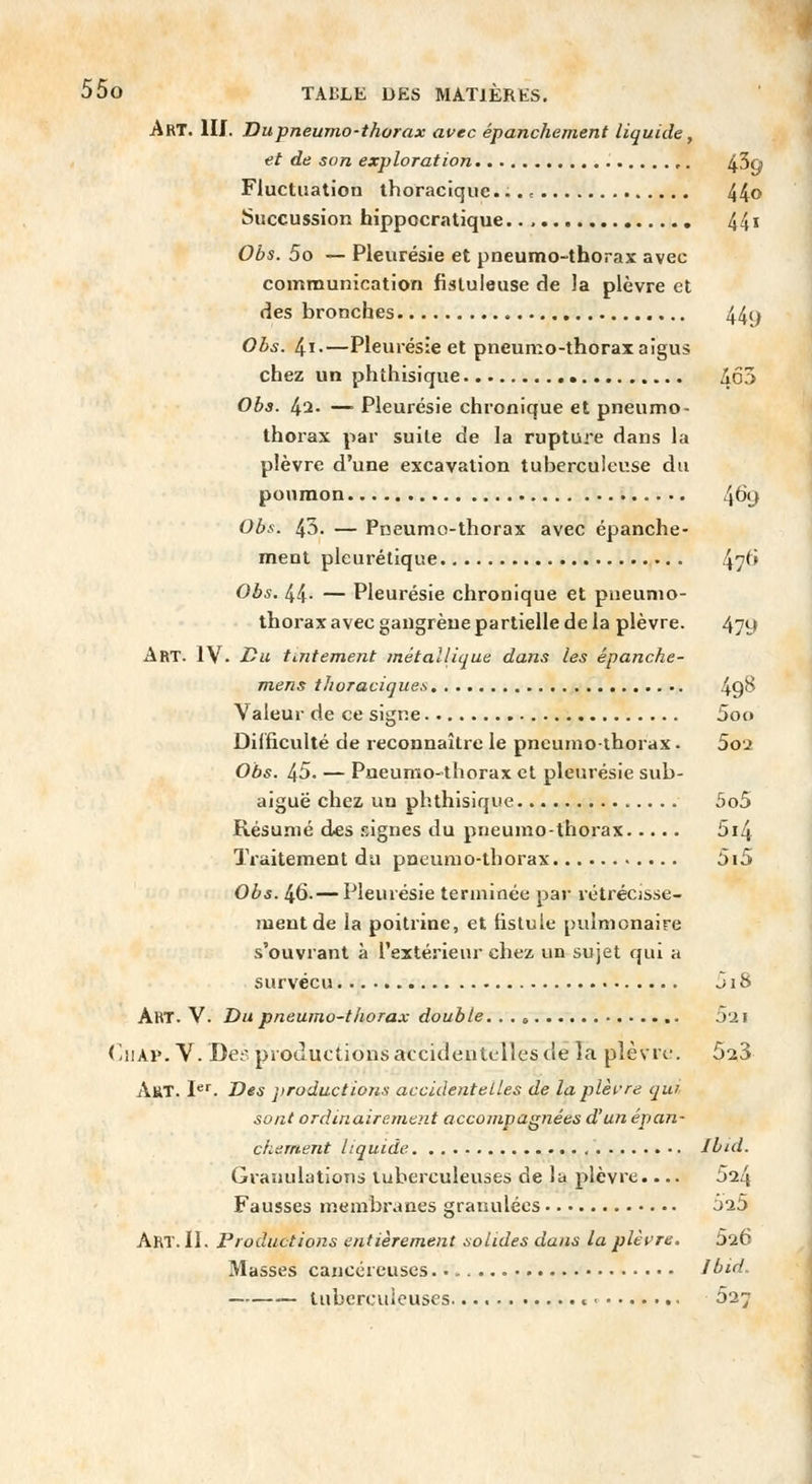 Art. III. Dupneumo-thorax avec épanchement liquide, et de son exploration ,. 43q Fluctuation ihoraciquc. 44» Succussion bippocra tique 44» Obs. 5o — Pleurésie et pneumo-tborax avec communication fisluleuse de la plèvre et des bronches 44y Obs. 4i.—Pleurésie et pneumo-thorax aigus chez un phthisique • /Jo^ Obs. 42. — Pleurésie chronique et pneumo- thoi-ax par suite de la rupture dans la plèvre d'une excavation tuberculeuse du poumon 4^y Obs. 43. — Pneumo-tborax avec épanche- ment pleurétique 47^> Obs. 44- — Pleurésie chronique et pneumo- thorax avec gangrèue partielle delà plèvre. 479 Art. IV. Du tintement métalliqut dans les épanche- mens tJioracique.s 49^ Valeur de ce signe 5oo Difficulté de reconnaître le pneumothorax. 5oi Obs. 45. — Pueumo-thorax et pleurésie sub- aiguë chez un phthisique 5o5 Résumé des .«iignes du pneumo-tborax 5i4 Traitement du pneumo-tborax 5i5 Obs. 46. — Pleurésie terminée par rétrécisse- ment de la poitrine, et fistule pulmonaire s'ouvrant à l'extérieur chez un sujet qui a survécu J18 AfiT. V. Du pneumo-tliorax double. . . » Oii (liiAP. V. Des productions accidentelles de la plèsre. 523 Art. I**. Des productions accidentelles de la plèi-'re qui sont ordinairement accompagnées d'un épan- chement liquide , Ibid. Granulations tuberculeuses de la plèvre.... 524 Fausses membranes granulées J25 Art. II. Productions entièrement solides dans la plèvre. 5lb Masses cancéreuses ]bid. tubercuicuses « 527