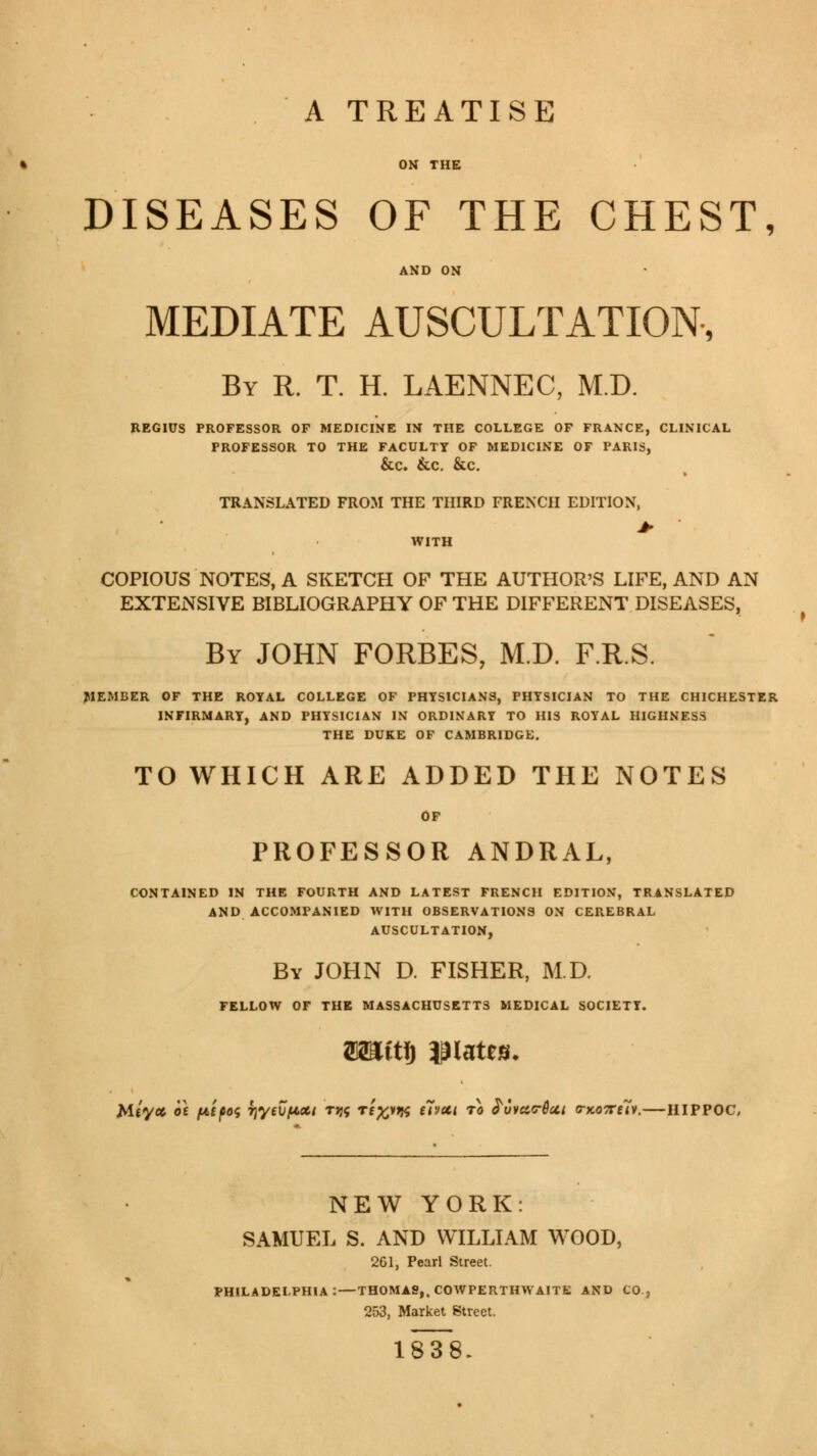 DISEASES OF THE CHEST, MEDIATE AUSCULTATION, By R. T. H. LAENNEC, M.D. REGIUS PROFESSOR OF MEDICINE IN THE COLLEGE OF FRANCE, CLINICAL PROFESSOR TO THE FACULTY OF MEDICINE OF PARIS, &C. &C. &C. TRANSLATED FROM THE THIRD FRENCH EDITION, > WITH COPIOUS NOTES, A SKETCH OF THE AUTHOR'S LIFE, AND AN EXTENSIVE BIBLIOGRAPHY OF THE DIFFERENT DISEASES, By JOHN FORBES, M.D. F.R.S. MEMBER OF THE ROYAL COLLEGE OF PHYSICIANS, PHYSICIAN TO THE CHICHESTER INFIRMARY, AND PHYSICIAN IN ORDINARY TO HIS ROYAL HIGHNESS THE DUKE OF CAMBRIDGE. TO WHICH ARE ADDED THE NOTES PROFESSOR ANDRAL, CONTAINED IN THE FOURTH AND LATEST FRENCH EDITION, TRANSLATED AND ACCOMPANIED WITH OBSERVATIONS ON CEREBRAL AUSCULTATION, By JOHN D. FISHER, M.D. FELLOW OF THE MASSACHUSETTS MEDICAL SOCIETY. Mtycc ot fAtpoç TjyevfAXt tjjç ré^*K ***** ™ £uva<r04t o-ko7Tuv.—HIPPOC NEW YORK: SAMUEL S. AND WILLIAM WOOD, 261, Pearl Street. PHILADELPHIA: — THOMAS,. COWPERTHWAITE AND CO 253, Market Street. 183^