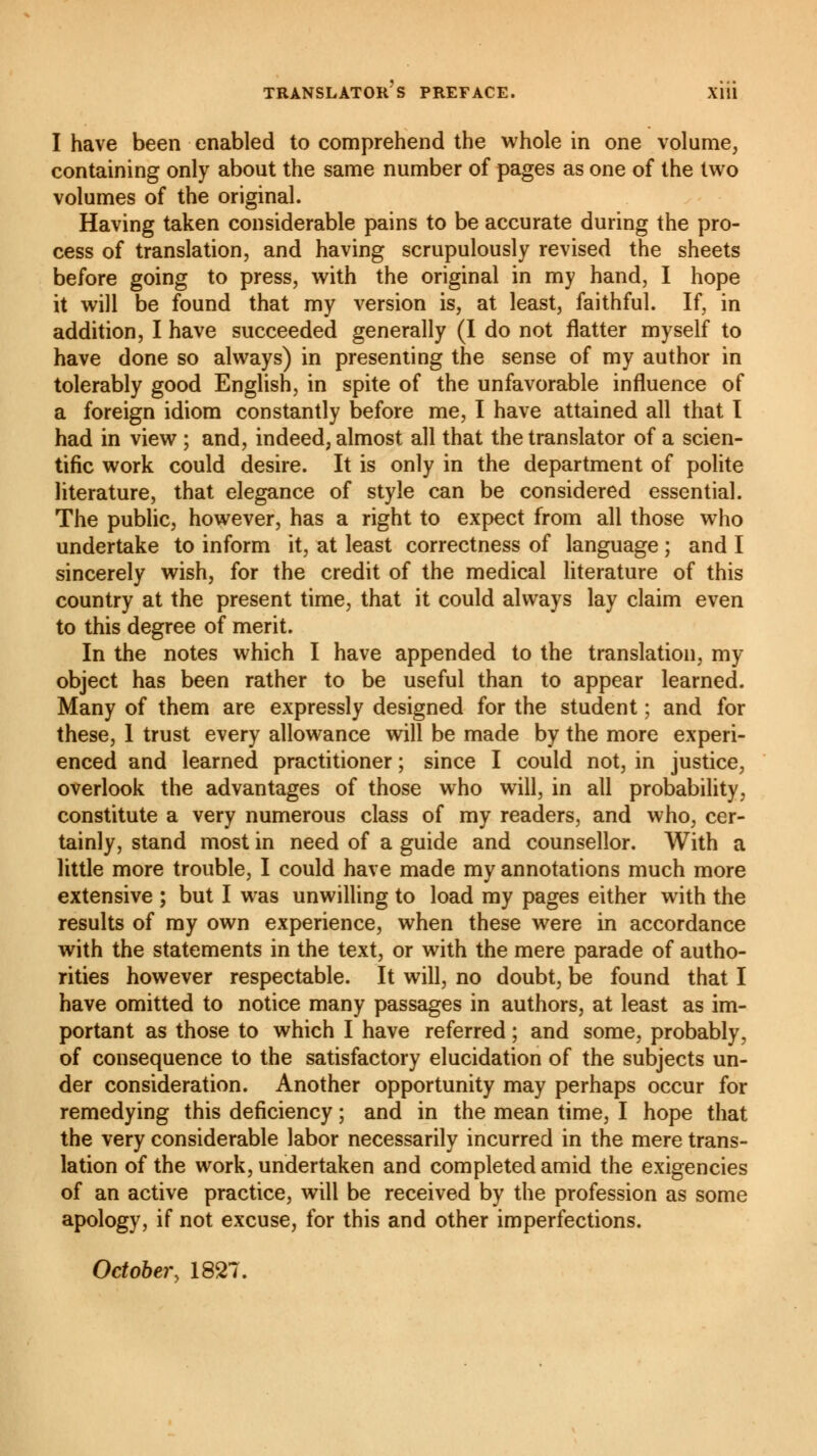 TRANSLATORS PREFACE. Xlll I have been enabled to comprehend the whole in one volume, containing only about the same number of pages as one of the two volumes of the original. Having taken considerable pains to be accurate during the pro- cess of translation, and having scrupulously revised the sheets before going to press, with the original in my hand, I hope it will be found that my version is, at least, faithful. If, in addition, I have succeeded generally (I do not flatter myself to have done so always) in presenting the sense of my author in tolerably good English, in spite of the unfavorable influence of a foreign idiom constantly before me, I have attained all that I had in view ; and, indeed, almost all that the translator of a scien- tific work could desire. It is only in the department of polite literature, that elegance of style can be considered essential. The public, however, has a right to expect from all those who undertake to inform it, at least correctness of language ; and I sincerely wish, for the credit of the medical literature of this country at the present time, that it could always lay claim even to this degree of merit. In the notes which I have appended to the translation, my object has been rather to be useful than to appear learned. Many of them are expressly designed for the student ; and for these, 1 trust every allowance will be made by the more experi- enced and learned practitioner ; since I could not, in justice, overlook the advantages of those who will, in all probability, constitute a very numerous class of my readers, and who, cer- tainly, stand most in need of a guide and counsellor. With a little more trouble, I could have made my annotations much more extensive ; but I was unwilling to load my pages either with the results of my own experience, when these were in accordance with the statements in the text, or with the mere parade of autho- rities however respectable. It will, no doubt, be found that I have omitted to notice many passages in authors, at least as im- portant as those to which I have referred ; and some, probably, of consequence to the satisfactory elucidation of the subjects un- der consideration. Another opportunity may perhaps occur for remedying this deficiency ; and in the mean time, I hope that the very considerable labor necessarily incurred in the mere trans- lation of the work, undertaken and completed amid the exigencies of an active practice, will be received by the profession as some apology, if not excuse, for this and other imperfections. October, 1827.