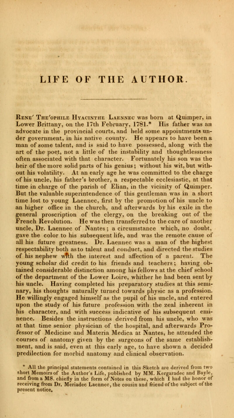 LIFE OF THE AUTHOR. Rene' The'ophile Hyacinthe Laennec was born at Quimper, in Lower Brittany, on the 17th February, 1781.* His father was an advocate in the provincial courts, and held some appointments un- der government, in his native county. He appears to have been a man of some talent, and is said to have possessed, along with the art of the poet, not a little of the instability and thoughtlessness often associated with that character. Fortunately his son was the heir of the more solid parts of his genius ; without his wit, but with- out his volatility. At an early age he was committed to the charge of his uncle, his father's brother, a respectable ecclesiastic, at that time in charge of the parish of Elian, in the vicinity of Quimper. But the valuable superintendence of this gentleman was in a short time lost to young Laennec, first by the promotion of his uncle to an higher office in the church, and afterwards by his exile in the general proscription of the clergy, on the breaking out of the French Revolution. He was then transferred to the care of another uncle, Dr. Laennec of Nantes ; a circumstance which, no doubt, gave the color to his subsequent life, and was the remote cause of all his future greatness. Dr. Laennec was a man of the highest respectability both as to talent and conduct, and directed the studies of his nephew wTth the interest and affection of a parent. The young scholar did credit to his friends and teachers ; having ob- tained considerable distinction among his fellows at the chief school of the department of the Lower Loire, whither he had been sent by his uncle. Having completed his preparatory studies at this semi- nary, Ins thoughts naturally turned towards physic as a profession. He willingly engaged himself as the pupil of his uncle, and entered upon the study of his future profession with the zeal inherent in his character, and with success indicative of his subsequent emi- nence. Besides the instructions derived from his uncle, who was at that time senior physician of the hospital, and afterwards Pro- fessor of Medicine and Materia Medica at Nantes, he attended the courses of anatomy given by the surgeons of the same establish- ment, and is said, even at this early age, to have shown a decided predilection for morbid anatomy and clinical observation. * All the principal statements contained in this Sketch are derived from two short Memoirs of the Author's Life, published by MM. Kergaradec and Bayle, and from a MS. chiefly in the form of Notes on these, which I had the honor of receiving from Dr. Meriadec Laennec, the cousin and friend of the subject of the present notice.