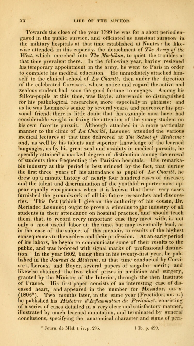 Towards the close of the year 1799 he was for a short period en- gaged in the public survice, and officiated as assistant surgeon in the military hospitals at that time established at Nantes : he like- wise attended, in this capacity, the detachment of The Army of the West, which marched into The Morbihan, to quiet the troubles at that time prevalent there. In the following year, having resigned his temporary appointment in the army, he went to Paris in order to complete his medical education. He immediately attached him- self to the clinical school of La Charité, then under the direction of the celebrated Corvisart, whose notice and regard the active and zealous student had soon the good fortune to engage. Among his fellow-pupils at this time, was Bayle, afterwards so distinguished for his pathological researches, more especially in phthisis : and as he was Laennec's senior by several years, and moreover his per- sonal friend, there is little doubt that his example must have had considerable weight in fixing the attention of the young student on his own favorite pursuit. Although attached in a more particular manner to the clinic of La Charité, Laennec attended the various medical lectures at that time delivered at The School of Medicine ; and, as well by his talents and superior knowledge of the learned languages, as by his great zeal and assiduty in medical pursuits, he speedily attained a marked degree of distinction among the crowd of students then frequenting the Parisian hospitals. His remarka- ble industry at this period is best evinced by the fact, that during the first three years of his attendance as pupil of La Charité, he drew up a minute history of nearly four hundred cases of disease ; and the talent and discrimination of the youthful reporter must ap- pear equally conspicuous, when it is known that these very cases furnished the groundwork of all his future researches and discove- ries. This fact (which I give on the authority of his cousin, Dr. Meriadec Laennec) ought to prove a stimulus to the industry of all students in their attendance on hospital practice, and should teach them, that, to record every important case they meet with, is not only a most useful labor at the time, but may eventually lead, as in the case of the subject of this memoir, to results of the highest consequences to themselves and their profession. At an early period of his labors, he began to communicate some of their results to the public, and was honored with signal marks of professional distinc- tion. In the year 1802, being then in his twenty-first year, he pub- lished in the Journal de Médecine, at that time conducted by Corvi- sart, Leroux, and Boyer, several papers of singular merit ; and likewise obtained the two chief prizes in medicine and surgery, granted by the Minister of the Interior, through the then Institute of France. His first paper consists of an interesting case of dis- eased heart, and appeared in the number for Messidor, an. x. (1802*). Two months later, in the same year (Fructidor, an. x.) he published his Histoires d Inflammation du Pcritoinei, consisting of a series of cases detailed in a very clear and satisfactory manner, illustrated by much learned annotation, and terminated by general conclusions, specifying the anatomical character and signs of peri-