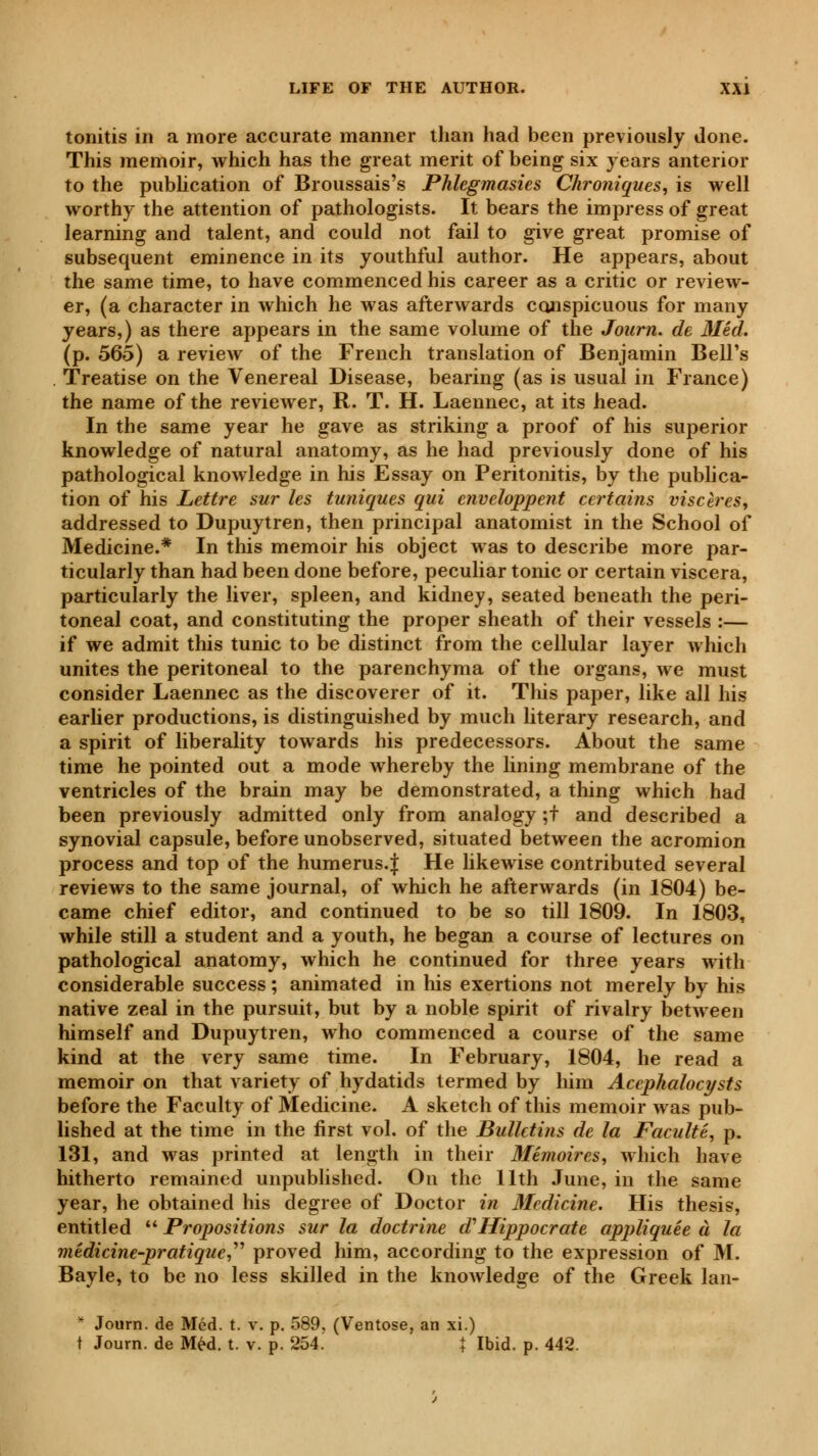 tonitis in a more accurate manner than had been previously done. This memoir, which has the great merit of being six years anterior to the publication of Broussais's Phlegmasies Chroniques, is well worthy the attention of pathologists. It bears the impress of great learning and talent, and could not fail to give great promise of subsequent eminence in its youthful author. He appears, about the same time, to have commenced his career as a critic or review- er, (a character in which he was afterwards conspicuous for many years,) as there appears in the same volume of the Journ. de Méd. (p. 565) a review of the French translation of Benjamin Bell's . Treatise on the Venereal Disease, bearing (as is usual in France) the name of the reviewer, R. T. H. Laennec, at its head. In the same year he gave as striking a proof of his superior knowledge of natural anatomy, as he had previously done of his pathological knowledge in his Essay on Peritonitis, by the publica- tion of his Lettre sur les tuniques qui enveloppent certains viscères, addressed to Dupuytren, then principal anatomist in the School of Medicine.* In this memoir his object was to describe more par- ticularly than had been done before, peculiar tonic or certain viscera, particularly the liver, spleen, and kidney, seated beneath the peri- toneal coat, and constituting the proper sheath of their vessels :— if we admit this tunic to be distinct from the cellular layer which unites the peritoneal to the parenchyma of the organs, we must consider Laennec as the discoverer of it. This paper, like all his earlier productions, is distinguished by much literary research, and a spirit of liberality towards his predecessors. About the same time he pointed out a mode whereby the lining membrane of the ventricles of the brain may be demonstrated, a thing which had been previously admitted only from analogy ;t and described a synovial capsule, before unobserved, situated between the acromion process and top of the humerus.f He likewise contributed several reviews to the same journal, of which he afterwards (in 1804) be- came chief editor, and continued to be so till 1809. In 1803, while still a student and a youth, he began a course of lectures on pathological anatomy, which he continued for three years with considerable success ; animated in his exertions not merely by his native zeal in the pursuit, but by a noble spirit of rivalry between himself and Dupuytren, who commenced a course of the same kind at the very same time. In February, 1804, he read a memoir on that variety of hydatids termed by him Accphalocysts before the Faculty of Medicine. A sketch of this memoir was pub- lished at the time in the first vol. of the Bulletins de la Faculté, p. 131, and was printed at length in their Mémoires, which have hitherto remained unpublished. On the 11th June, in the same year, he obtained his degree of Doctor in Medicine. His thesis, entitled  Propositions sur la doctrine d'Hippocrate appliquée à la medicine-pratique, proved him, according to the expression of M. Bayle, to be no less skilled in the knoAvledge of the Greek lan- * Journ. de Méd. t. v. p. 589, (Ventôse, an xi.) t Journ. de Méd. t. v. p. 254. t Ibid. p. 442.